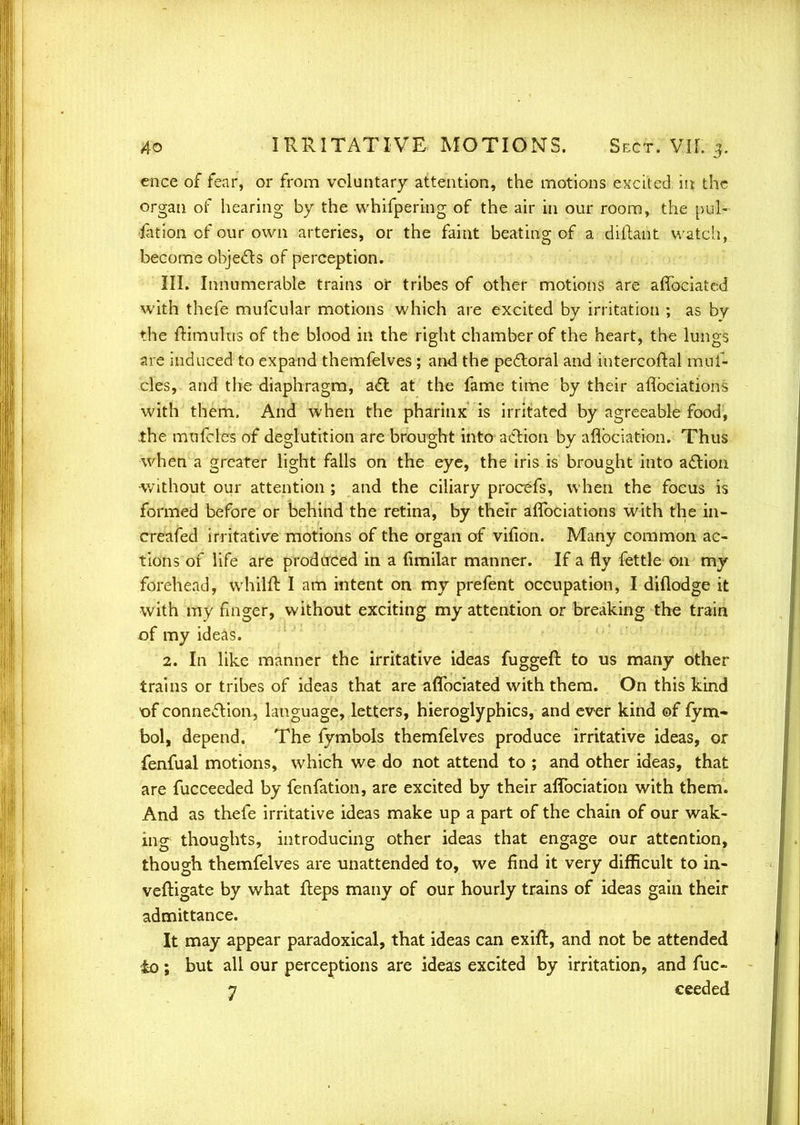 cnce of fear, or from voluntary attention, the motions excited in the organ of hearing by the whifpering of the air in our room, the pul- iation of our own arteries, or the faint beating of a diftant watch, become objects of perception. III. Innumerable trains or tribes of other motions are affociated with thefe mufcular motions which are excited by irritation ; as by the ftimulus of the blood in the right chamber of the heart, the lungs are induced to expand themfelves; and the perioral and intercoftal muf- cles, and the diaphragm, act at the fame time by their aflbciations with them. And when the pharinx is irritated by agreeable food, the mufcles of deglutition are brought into action by aflbciation. Thus when a greater light falls on the eye, the iris is brought into action without our attention ; and the ciliary procefs, when the focus is formed before or behind the retina, by their aflbciations with the in- creafed irritative motions of the organ of vifion. Many common ac- tions of life are produced in a fimilar manner. If a fly fettle on my forehead, whilft I am intent on my prefent occupation, I diflodge it with my finger, without exciting my attention or breaking the train of my ideas. 2. In like manner the irritative ideas fuggeft to us many other trains or tribes of ideas that are aflbciated with them. On this kind of connection, language, letters, hieroglyphics, and ever kind ©f fym- bol, depend. The fymbols themfelves produce irritative ideas, or fenfual motions, which we do not attend to ; and other ideas, that are fucceeded by fenfation, are excited by their aflbciation with them. And as thefe irritative ideas make up a part of the chain of our wak- ing thoughts, introducing other ideas that engage our attention, though themfelves are unattended to, we find it very difficult to in- veftigate by what Iteps many of our hourly trains of ideas gain their admittance. It may appear paradoxical, that ideas can exift, and not be attended £0; but all our perceptions are ideas excited by irritation, and fuc- 7 ceeded