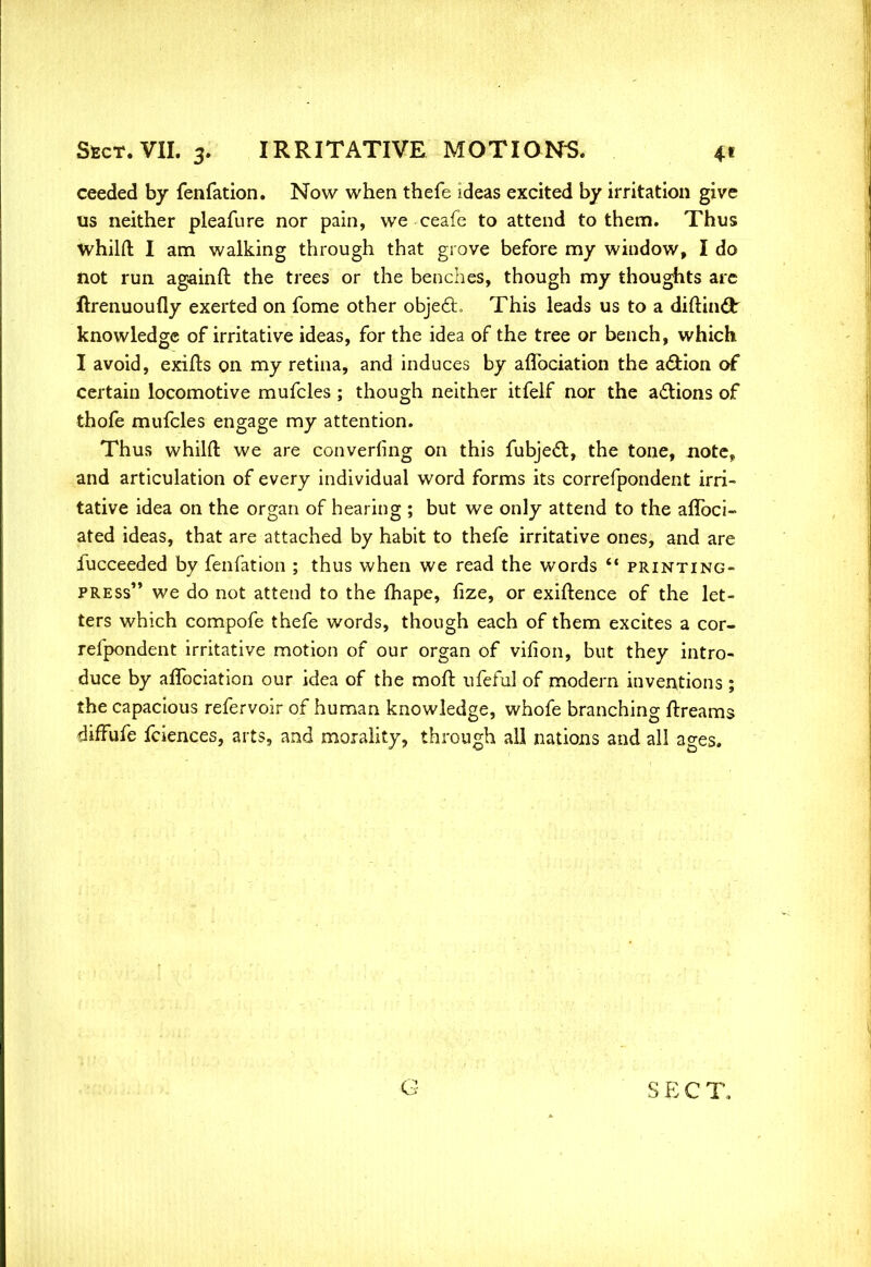 ceeded by fenfation. Now when thefe ideas excited by irritation give us neither pleafure nor pain, we ceafe to attend to them. Thus whilft I am walking through that grove before my window, I do not run againft the trees or the benches, though my thoughts arc ftrenuoufly exerted on fome other object. This leads us to a diftinclr knowledge of irritative ideas, for the idea of the tree or bench, which I avoid, exifts on my retina, and induces by affociation the action of certain locomotive mufcles; though neither itfelf nor the actions of thofe mufcles engage my attention. Thus whilft we are converging on this fubject, the tone, note, and articulation of every individual word forms its correfpondent irri- tative idea on the organ of hearing ; but we only attend to the affoci- ated ideas, that are attached by habit to thefe irritative ones, and are fucceeded by fenfation ; thus when we read the words printing- press we do not attend to the fhape, fize, or exigence of the let- ters which compofe thefe words, though each of them excites a cor- refpondent irritative motion of our organ of virion, but they intro- duce by affociation our idea of the mofr. ufeful of modern inventions ; the capacious refervoir of human knowledge, whofe branching ftreams diffufe fciences, arts, and morality, through all nations and all ages.