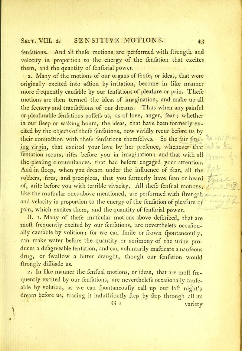 4u a^/ilM^i fenfations. And all thefe motions are performed with ftrength and velocity in proportion to the energy of the fenfation that excites them, and the quantity of fenforial power. 2. Many of the motions of our organs of fenfe, or ideas, that were originally excited into action by irritation, become in like manner more frequently caufable by our fenfations of pleafure or pain. Thefe motions are then termed the ideas of imagination, and make up all the fcenery and tranfactions of our dreams. Thus when any painful or pleafurable fenfations poffefs us, as of love, anger, fear; whether in our deep or waking hours, the ideas, that have been formerly ex- cited by the objects of thefe fenfations, now vividly recur before us by their connection' with thefe fenfations themfelves. So the fair frail- ' ing virgin, that excited your love by her prefence, whenever that Tenfation recurs, rifes before you in imagination; and that with all the pleafing circumftances, that had before engaged your attention. And in fleep, when you dream under the influence of fear, all the robbers, fires, and precipices, that you formerly have feen or heard of, arife before you with terrible vivacity. All thefe fenfual motions, like the mufcular ones above mentioned, are performed with ftrength and velocity in proportion to the energy of the fenfation of pleafure or pain, which excites them, and the quantity of fenforial power. II. 1. Many of thefe mufcular motions above defcribed, that are moft frequently excited by our fenfations, are neverthelefs occafion- ally caufable by volition 5 for we can fmile or frown fpontaneoufly, can make water before the quantity or acrimony of the urine pro- duces a difagreeable fenfation, and can voluntarily mafticate a naufeous drug, or fwallow a bitter draught, though our fenfation would ftrongly diffuade us. 2. In like manner the fenfual motions, or ideas, that are moft fre- quently excited by our fenfations, are neverthelefs occafionally caufe- able by volition, as we can fpontaneoufly call up our laft night's dream before us, tracing it induftrioufly flep by ftep through all its G 2 variety