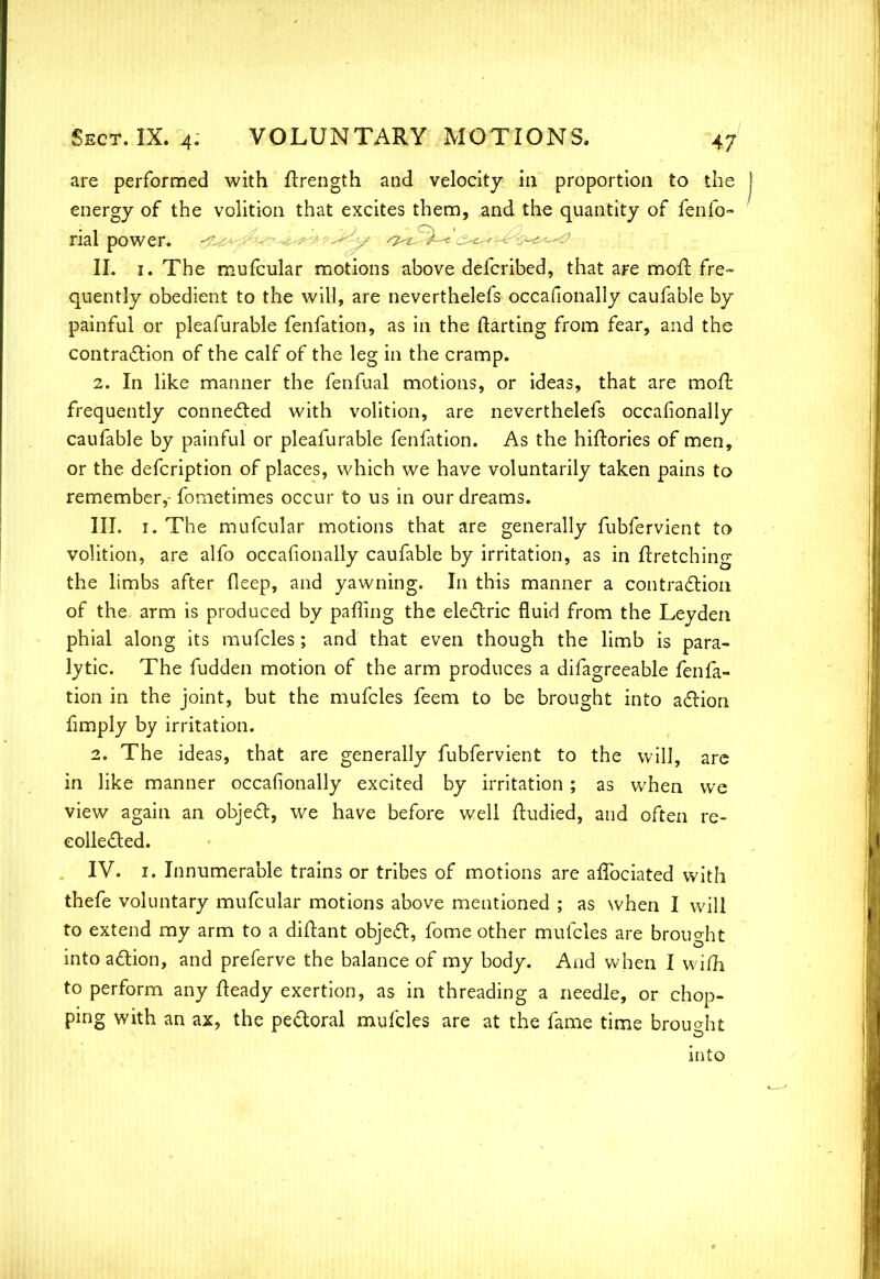 are performed with ftrength and velocity in proportion to the energy of the volition that excites them, and the quantity of fenfo- rial power. --' . ^ II. 1. The mufcular motions above defcribed, that are mofr. fre~ qnently obedient to the will, are neverthelefs occasionally caufable by painful or pleafurable fenfation, as in the (tarring from fear, and the contraction of the calf of the leg in the cramp. 2. In like manner the fenfual motions, or ideas, that are moll; frequently connected with volition, are neverthelefs occafionally caufable by painful or pleafurable fenfation. As the hiftories of men, or the defcription of places, which we have voluntarily taken pains to remember,- fometimes occur to us in our dreams. III. 1. The mufcular motions that are generally fubfervient to volition, are alfo occasionally caufable by irritation, as in ftretching the limbs after deep, and yawning. In this manner a contraction of the arm is produced by paffing the electric fluid from the Leyden phial along its mufcles; and that even though the limb is para- lytic. The fudden motion of the arm produces a difagreeable fenfa- tion in the joint, but the mufcles feem to be brought into action fimply by irritation. 2. The ideas, that are generally fubfervient to the will, are in like manner occafionally excited by irritation; as when we view again an object, we have before well ftudied, and often re- collected. IV. 1. Innumerable trains or tribes of motions are afTociated with thefe voluntary mufcular motions above mentioned ; as when I will to extend my arm to a diftant object, fome other mufcles are brought into action, and preferve the balance of my body. And when I wifh to perform any fteady exertion, as in threading a needle, or chop- ping with an ax, the pectoral mufcles are at the fame time brought into