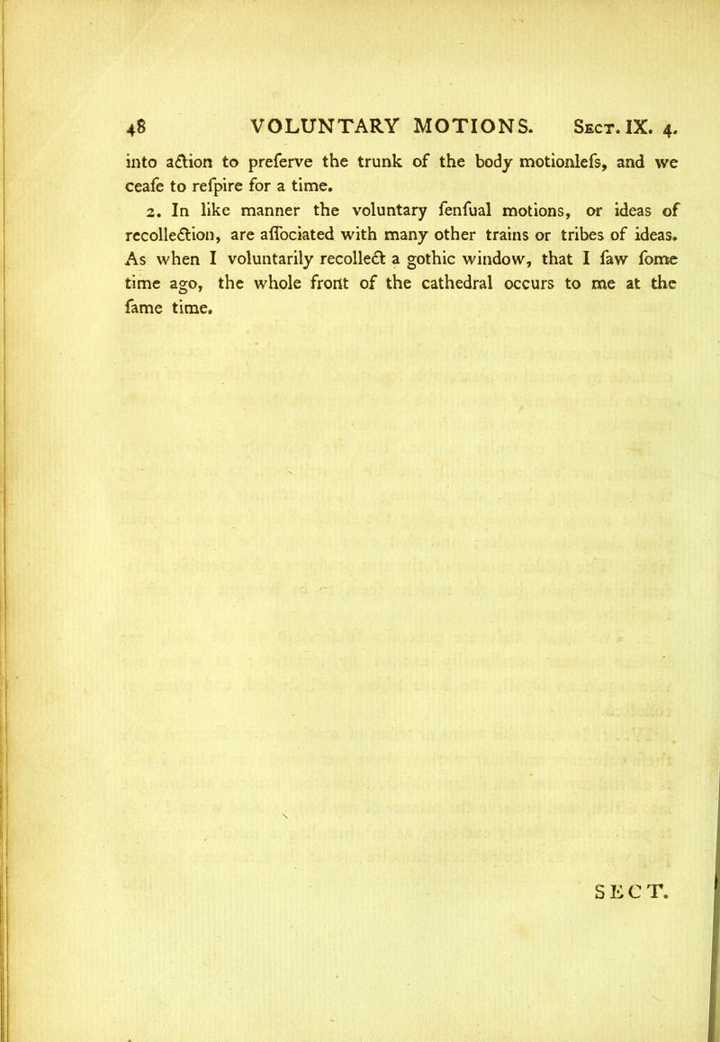 into a&ion to preferve the trunk of the body motionlefs, and we ceafe to refpire for a time. 2. In like manner the voluntary fenfual motions, or ideas of recollection, are aflbciated with many other trains or tribes of ideas. As when I voluntarily recollect a gothic window, that I faw fome time ago, the whole front of the cathedral occurs to me at the fame time.