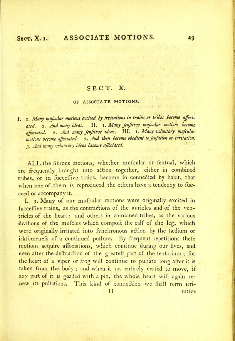 SECT. X. OF ASSOCIATE MOTIONS. I. i. Many mujcular motions excited by irritations in trains or tribes become affoci- ated. i. And many ideas. II. i. Many /enjitive mufcular motions become affociated. 2. And many fenfitive ideas. III. 1. Many voluntary mufcular motions become affociated. 1. And then become obedient to Jenfation or irritation. 3. And many voluntary ideas become affociated. ALL the fibrous motions, whether mufcular or fenfual, which are frequently brought into action together, either in combined tribes, or in fuccefiive trains, become fo connected by habit, that when one of them is reproduced the others have a tendency to fuc- ceed or accompany it. I. 1. Many of our mufcular motions were originally excited in fucceffive trains, as the contractions of the auricles and of the ven- tricles of the heart; and others in combined tribes, as the various divifions of the mufcles which compoie the calf of the leg, which were originally irritated into iynchronous action by the taedium or irklbmenefs of a continued pofture. By frequent repetitions thele motions acquire affociations, which continue during our lives, and even after the deftruction of the greateft part of the fenibrium ; for the heart of a viper or frog will continue to pulfate long after it is taken from the body ; and when it has entirely cealed to move, if any part of it is goaded with a pin, the whole heart will again re- new its pulfations. This kind of connection we fhall term irri- H tative