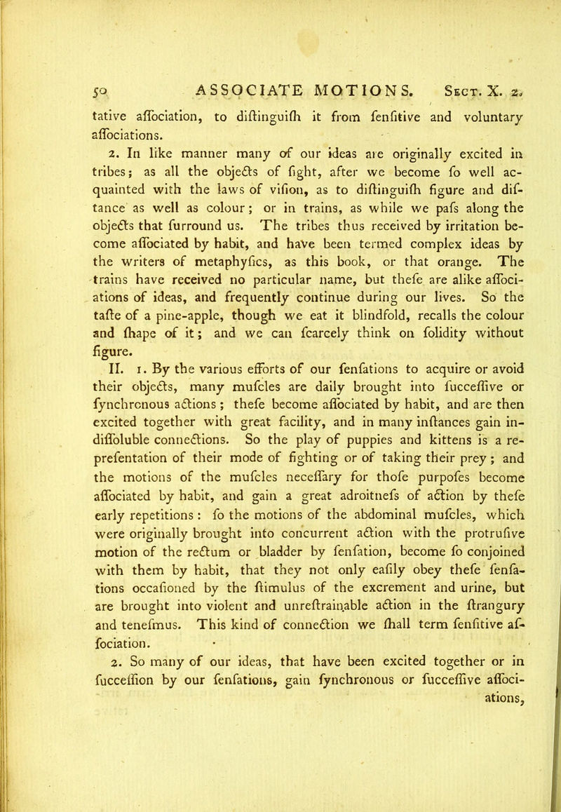 tative affbciation, to diftinguifli it from fenfitive and voluntary aflbciations. 2. In like manner many of our ideas ate originally excited in tribes; as all the objects of fight, after we become fo well ac- quainted with the laws of vifion, as to diftinguifh figure and dis- tance as well as colour; or in trains, as while we pafs along the objects that furround us. The tribes thus received by irritation be- come affociated by habit, and have been termed complex ideas by the writers of metaphyfics, as this book, or that orange. The trains have received no particular name, but thefe are alike affoci- ations of ideas, and frequently continue during our lives. So the tafte of a pine-apple, though we eat it blindfold, recalls the colour and mape of it; and we can fcarcely think on folidity without figure. II. 1. By the various efforts of our fenfations to acquire or avoid their objects, many mufcles are daily brought into fucceffive or fynchrcnous actions ; thefe become affociated by habit, and are then excited together with great facility, and in many inftances gain in- diffoluble connections. So the play of puppies and kittens is a re- prefentation of their mode of fighting or of taking their prey; and the motions of the mufcles neceffary for thofe purpofes become affociated by habit, and gain a great adroitnefs of action by thefe early repetitions : fo the motions of the abdominal mufcles, which were originally brought into concurrent action with the protrufive motion of the rectum or bladder by fenfation, become fo conjoined with them by habit, that they not only eafily obey thefe fenfa- tions occarioned by the ftimulus of the excrement and urine, but are brought into violent and unreftrainable action in the ftrangury and tenefmus. This kind of connection we mall term fenfitive af- fociation. 2. So many of our ideas, that have been excited together or in fucceffion by our fenfations, gain fynchronous or fucceflive affoci- ations,