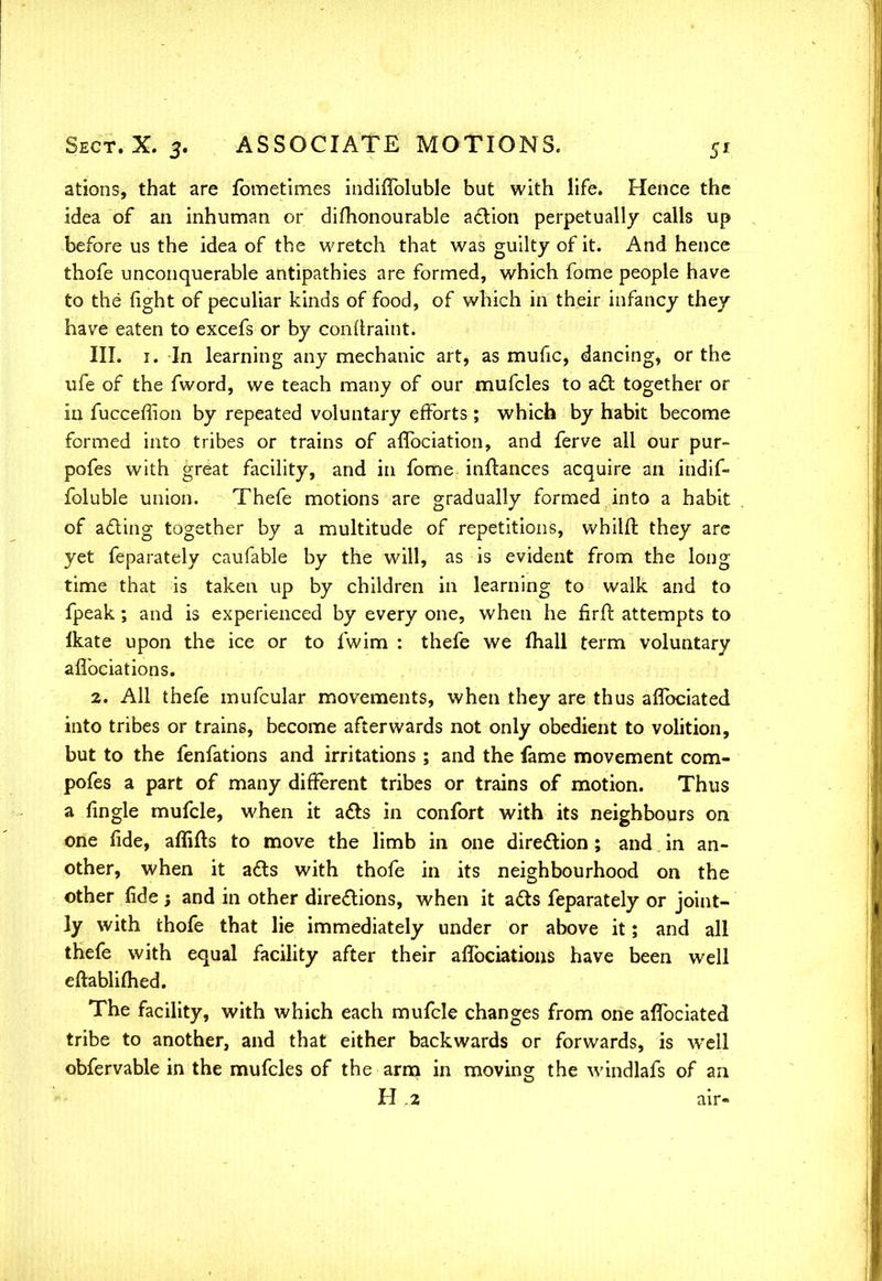 ations, that are fometimes indiffoluble but with life. Hence the idea of an inhuman or difhonourable action perpetually calls up before us the idea of the wretch that was guilty of it. And hence thofe unconquerable antipathies are formed, which fome people have to the fight of peculiar kinds of food, of which in their infancy they have eaten to excefs or by confiraint. III. 1. In learning any mechanic art, as mufic, dancing, or the ufe of the fword, we teach many of our mufcles to act together or in fucceffion by repeated voluntary efforts ; which by habit become formed into tribes or trains of aflbciation, and ferve all our pur- pofes with great facility, and in fome inftances acquire an indif- foluble union. Thefe motions are gradually formed into a habit of acting together by a multitude of repetitions, whilfr. they are yet feparately caufable by the will, as is evident from the long time that is taken up by children in learning to walk and to fpeak; and is experienced by every one, when he firft attempts to lkate upon the ice or to fwim : thefe we mall term voluntary afl'ociations. 2. All thefe mufcular movements, when they are thus aflbciated into tribes or trains, become afterwards not only obedient to volition, but to the fenfations and irritations ; and the fame movement com- pofes a part of many different tribes or trains of motion. Thus a fingle mufcle, when it acts in confort with its neighbours on one fide, affifts to move the limb in one direction ; and in an- other, when it acts with thofe in its neighbourhood on the other fide; and in other directions, when it acts feparately or joint- ly with thofe that lie immediately under or above it; and all thefe with equal facility after their aflbciatious have been well eftablifhed. The facility, with which each mufcle changes from one aflbciated tribe to another, and that either backwards or forwards, is well obfervable in the mufcles of the arm in moving the windlafs of an H .2 air-