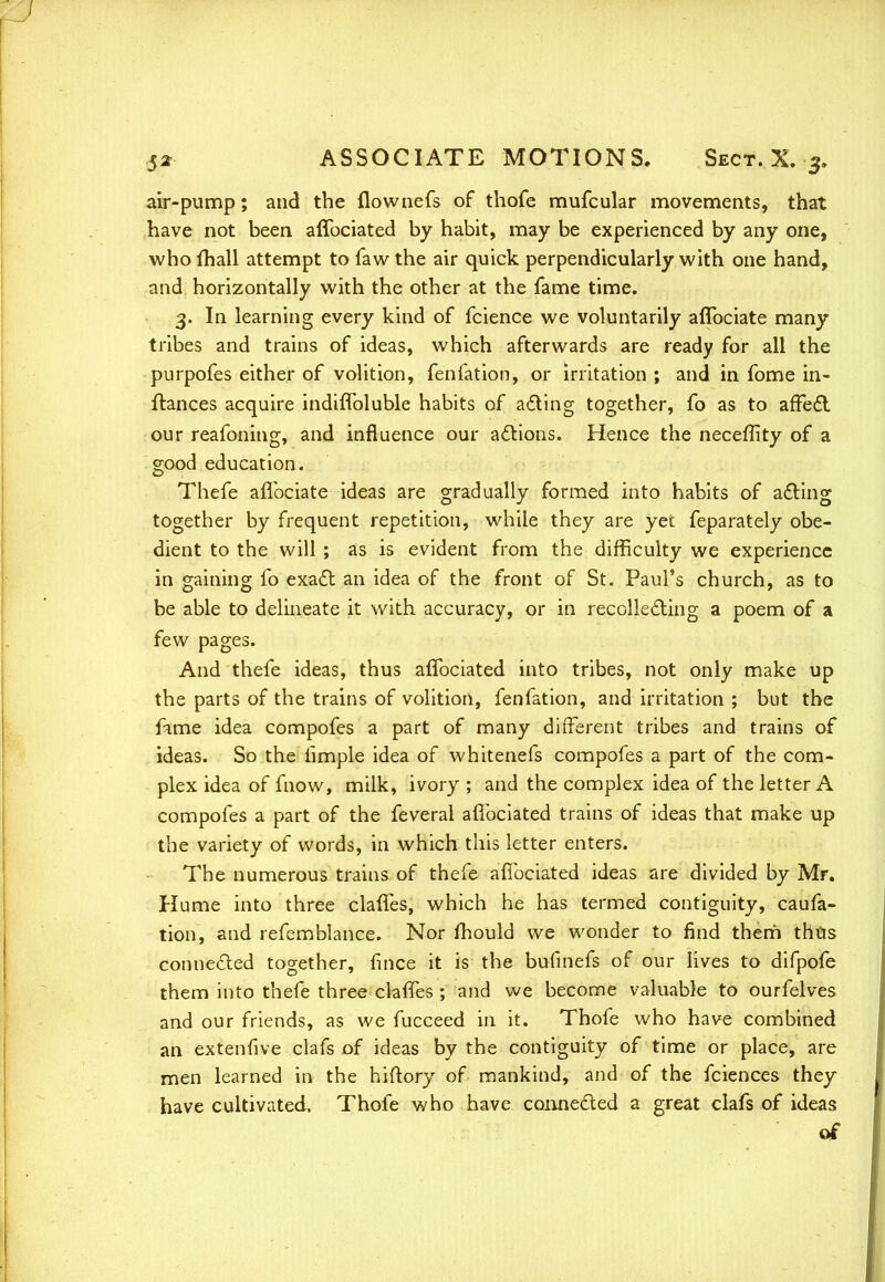 air-pump; and the flownefs of thofe mufcular movements, that have not been affociated by habit, may be experienced by any one, who mail attempt to faw the air quick perpendicularly with one hand, and horizontally with the other at the fame time. 3. In learning every kind of fcience we voluntarily aflbciate many tribes and trains of ideas, which afterwards are ready for all the purpofes either of volition, fenfation, or irritation ; and in fome in- ftances acquire indiffoluble habits of acting together, fo as to affect our reafoning, and influence our actions. Hence the neceffity of a good education. Thefe aflbciate ideas are gradually formed into habits of acting together by frequent repetition, while they are yet feparately obe- dient to the will ; as is evident from the difficulty we experience in gaining fo exact an idea of the front of St. Paul's church, as to be able to delineate it with accuracy, or in recollecting a poem of a few pages. And thefe ideas, thus affociated into tribes, not only make up the parts of the trains of volition, fenfation, and irritation ; but the fame idea compofes a part of many different tribes and trains of ideas. So the iimple idea of whitenefs compofes a part of the com- plex idea of mow, milk, ivory ; and the complex idea of the letter A compofes a part of the feveral affociated trains of ideas that make up the variety of words, in which this letter enters. The numerous trains of thefe affociated ideas are divided by Mr. Hume into three claffes, which he has termed contiguity, caufa- tion, and refemblance. Nor mould we wonder to find them thus connected together, fince it is the bufmefs of our lives to difpofe them into thefe three claffes ; and we become valuable to ourfelves and our friends, as we fucceed in it. Thofe who have combined an extenfive clafs of ideas by the contiguity of time or place, are men learned in the hiftory of mankind, and of the fciences they have cultivated. Thofe who have connected a great clafs of ideas of