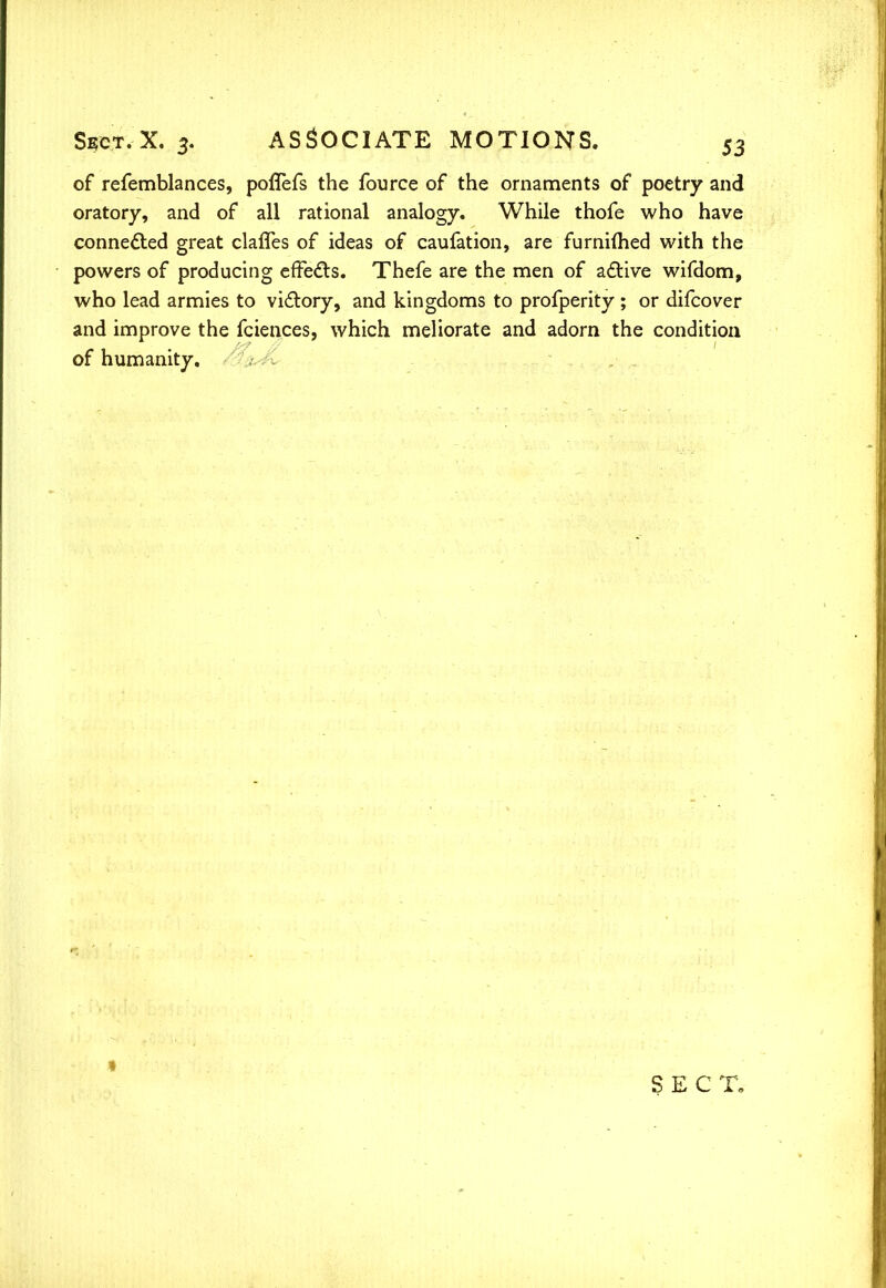 of refemblances, poffefs the fource of the ornaments of poetry and oratory, and of all rational analogy. While thofe who have connected great clafTes of ideas of caufation, are furnifhed with the powers of producing effects. Thefe are the men of acYive wifdom, who lead armies to vidlory, and kingdoms to profperity ; or difcover and improve the fciences, which meliorate and adorn the condition of humanity.