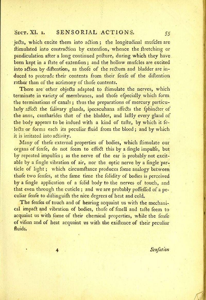jects, which excite them into action; the longitudinal mufcles are Simulated into contraction by extenfion, whence the firetching or pandiculation after a long continued pofture, during which they have been kept in a ftate of extenfion ; and the hollow mufcles are excited into action by diftention, as thofe of the rectum and bladder are in- duced to protrude their contents from their fenfe of the diflention rather than of the acrimony of thofe contents. There are'other objects adapted to Simulate the nerves, which terminate in variety of membranes, and thofe efpecially which form the terminations of canals; thus the preparations of mercury particu- larly affect the falivary glands, ipecacuhana affects the fphincter of the anus, cantharides that of the bladder, and laftly every gland of the body appears to be indued with a kind of tafte, by which it fe- lects or forms each its peculiar fluid from the blood ; and by which it is irritated into activity. Many of thefe external properties of bodies, which Simulate our organs of fenfe, do not feem to effect this by a fingle impulfe, but by repeated impulfes ; as the nerve of the ear is probably not excit- able by a fingle vibration of air, nor the optic nerve by a fingle par- ticle of light ; which circumftance produces fome analogy between thofe two fenfes, at the fame time the folidity of bodies is perceived by a fingle application of a folid body to the nerves of touch, and that even through the cuticle ; and we are probably pofTelTed of a pe- culiar fenfe to diftinguifh the nice degrees of heat and cold. The fenfes of touch and of hearing acquaint us with the mechani- cal impact and vibration of bodies, thofe of fmell and tafte feem to acquaint us with fome of their chemical properties, while the fenfe of vifion and of heat acquaint us with the exigence of their peculiar fluids. 4 Senfathn