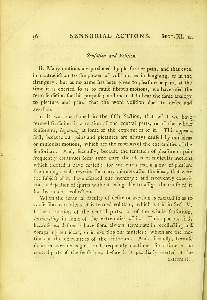 Senfation and Volition. II. Many motions are produced by pleafure or pain, and that even in contradiction to the power of volition, as in laughing, or in the flrangury; but as no name has been given to pleafure or pain, at the time it is exerted fo as to caufe fibrous motions, we have ufed the term fenfation for this purpofe ; and mean it to bear the fame analogy to pleafure and pain, that the word volition does to defire and aver fi on. i. It was mentioned in the fifth Section, that what we have* termed fenfation is a motion of the central parts, or of the whole fenforium, beginning at fome of the extremities of it. This appears lirft, becaufe our pains and pleafures are always caufed by our ideas or mufcular motions, which are the motions of the extremities of the fenforium. And, fecondly, becaufe the fenfation of pleafure or pain frequently continues fome time after the ideas or mufcular motions which excited it have ceafed : for we often feel a glow of pleafure from an agreeable reverie, for many minutes after the ideas, that were the fubjedt of it, have efcaped our memory ; and frequently experi- ence a dejection of fpirits without being able to aflign the caufe of it but by much recollection. When the fenforial faculty of defire or averfion is exerted fo as to caufe fibrous motions, it is termed volition ; which is faid in Sect. V. to be a motion of the central pnrrs, or of the whole fenforium, terminat'tfig in fome of the extremities of it. This appears, firft, becaufe our. deiires and averfions always terminate in recollecting and comparing our ideas, or in exerting our mufcles ; which are the mo- tions of the extremities of the fenforium. And, fecondly, becaufe defire or averfion begins, and frequently continues for a time in the central parts of the fenforium, before it is peculiarly exerted at the extremities