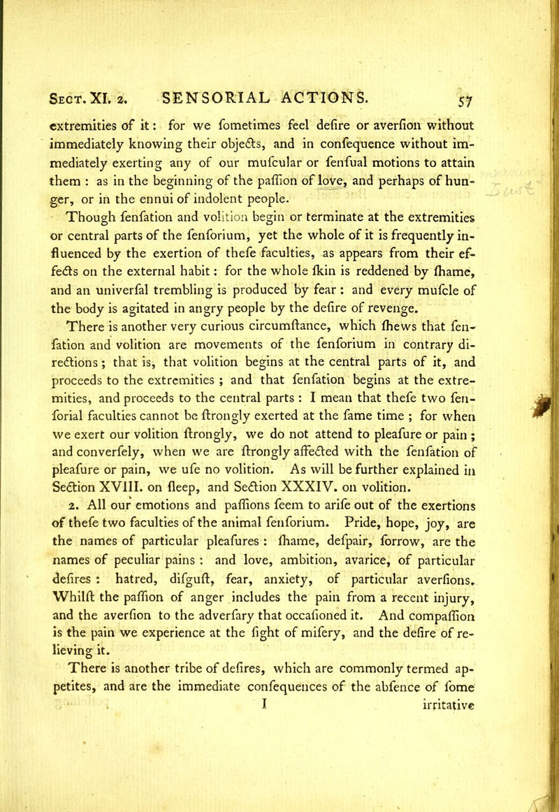 extremities of it: for we fometimes feel defire or averfion without immediately knowing their objects, and in confequence without im- mediately exerting any of our mufcular or fenfual motions to attain them : as in the beginning of the paffion of love, and perhaps of hun- ger, or in the ennui of indolent people. Though fenfation and volition begin or terminate at the extremities or central parts of the fenforium, yet the whole of it is frequently in- fluenced by the exertion of thefe faculties, as appears from their ef- fects on the external habit: for the whole fkin is reddened by fhame, and an univerfal trembling is produced by fear : and every mufcle of the body is agitated in angry people by the defire of revenge. There is another very curious circumftance, which fhews that fen- fation and volition are movements of the fenforium in contrary di- rections ; that is, that volition begins at the central parts of it, and proceeds to the extremities ; and that fenfation begins at the extre- mities, and proceeds to the central parts : I mean that thefe two fen- forial faculties cannot be ftrongly exerted at the fame time ; for when we exert our volition ftrongly, we do not attend to pleafure or pain ; and converfely, when we are ftrongly affected with the fenfation of pleafure or pain, we ufe no volition. As will be further explained in Section XVIII. on fleep, and Section XXXIV. on volition. 2. All our emotions and paffions feem to arife out of the exertions of thefe two faculties of the animal fenforium. Pride, hope, joy, are the names of particular pleafures : fhame, defpair, forrow, are the names of peculiar pains : and love, ambition, avarice, of particular defires : hatred, difguft, fear, anxiety, of particular averfions. Whilft the paffion of anger includes the pain from a recent injury, and the averfion to the adverfary that occafioned it. And companion is the pain we experience at the fight of mifery, and the defire of re- lieving it. There is another tribe of defires, which are commonly termed ap- petites, and are the immediate confequences of the abfence of fome I irritative