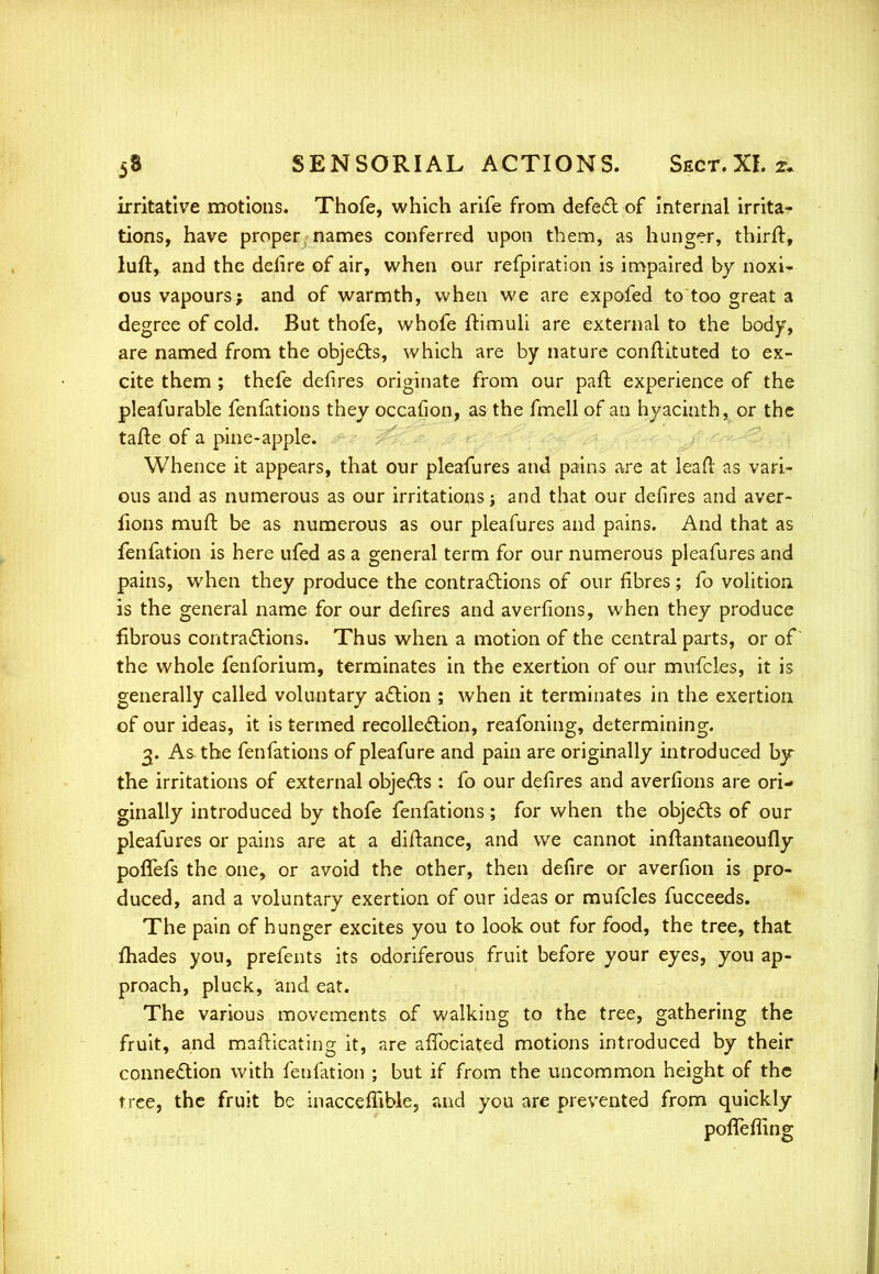 irritative motions. Thofe, which arife from defect of internal irrita- tions, have proper names conferred upon them, as hunger, thirft, luft, and the defire of air, when our refpiration is impaired by noxi- ous vapours; and of warmth, when we are expofed to too great a degree of cold. But thofe, whofe ftimuli are external to the body, are named from the objects, which are by nature constituted to ex- cite them ; thefe defires originate from our paft experience of the pleafurable fenfations they occafion, as the fmell of an hyacinth, or the tafte of a pine-apple. Whence it appears, that our pleafures and pains are at lead as vari- ous and as numerous as our irritations; and that our defires and aver- fions mull: be as numerous as our pleafures and pains. And that as fenfation is here ufed as a general term for our numerous pleafures and pains, when they produce the contractions of our fibres; fo volition is the general name for our defires and averfions, when they produce fibrous contractions. Thus when a motion of the central parts, or of the whole fenforium, terminates in the exertion of our mufcles, it is generally called voluntary action ; when it terminates in the exertion of our ideas, it is termed recollection, reafoning, determining. 3. As the fenfations of pleafure and pain are originally introduced by the irritations of external objects : fo our defires and averfions are ori- ginally introduced by thofe fenfations; for when the objects of our pleafures or pains are at a distance, and we cannot inftantaneoufly poffefs the one, or avoid the other, then defire or averfion is pro- duced, and a voluntary exertion of our ideas or mufcles fucceeds. The pain of hunger excites you to look out for food, the tree, that fhades you, prefents its odoriferous fruit before your eyes, you ap- proach, pluck, and eat. The various movements of walking to the tree, gathering the fruit, and mafticatrng it, are affociated motions introduced by their connection with fenfation ; but if from the uncommon height of the tree, the fruit be inacceffible, and you are prevented from quickly pofTemng