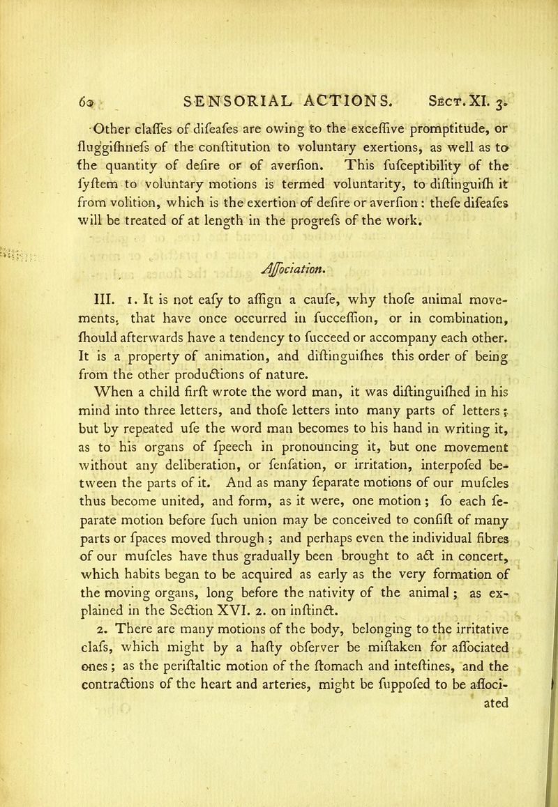 Other claffes of difeafes are owing to the exceffive promptitude, or fluggifiinefs of the conftitution to voluntary exertions, as well as ta fhe quantity of defire or of averfion. This fufceptibility of the fyftem to voluntary motions is termed voluntarity, to diftinguifh it from volition, which is the exertion of defire or averfion : thefe difeafes will be treated of at length in the progrefs of the work. Jljfociation. III. 1. It is not eafy to affign a caufe, why thofe animal move- ments, that have once occurred in fucceffion, or in combination, mould afterwards have a tendency to fucceed or accompany each other. It is a property of animation, and diftinguifhes this order of being from the other productions of nature. When a child firft wrote the word man, it was diftinguimed in his mind into three letters, and thofe letters into many parts of letters \ but by repeated ufe the word man becomes to his hand in writing it, as to his organs of fpeech in pronouncing it, but one movement without any deliberation, or fenfation, or irritation, interpofed be- tween the parts of it. And as many feparate motions of our mufcles thus become united, and form, as it were, one motion; fo each fe- parate motion before fuch union may be conceived to confift of many- parts or fpaces moved through ; and perhaps even the individual fibres of our mufcles have thus gradually been brought to act in concert, which habits began to be acquired as early as the very formation of the moving organs, long before the nativity of the animal; as ex- plained in the Section XVI. 2. on inftinct. 2. There are many motions of the body, belonging to the irritative clafs, which might by a hafty obferver be miftaken for aflbciated ones ; as the periftaltic motion of the flomach and inteftines, and the contractions of the heart and arteries, might be fuppofed to be afloci- ated