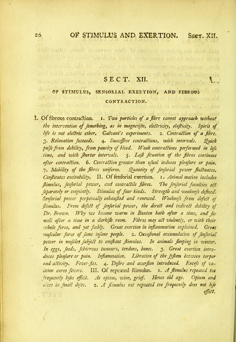 SECT. XIL |„; Or STIMULUS, SENSORIAL EXERTION, AND FIBROUS CONTRACTION. I. Of fibrous contraction, i. Two particles of a fibre cannot approach without the intervention of fiomething, as in magnetifim, electricity, elafticity. Spirit of life is not eleCtric ether; Gahani's experiments. i. Contraction of a fibre. 3. Relaxation fiucceeds. 4. Succeffive contractions, with intervals. Quick pulfe from debility, from paucity of blood. Weak contractions performed in lefis time, and with fhorter intervals. 5. Lajl fituation of the fibres continues after contraction. 6. Contraction greater than afual induces pleajure or pain. 7. Mobility of the fibres uniform. Quantity of fenforial power fluctuates, Conftitutes excitability. II. Of fenforial exertion. \ <* Animal motion includes Jlimulus, fenforial power, and contractile fibres. The fenforial faculties ad feparately or conjointly. Stimulus of four kinds. Strength and weaknefs defined. Senforial power perpetually exhaujled and renewed. Weaknefs from defect of Jlimulus. From defied cfi fienfiorial power, the direct and indirect debility of Dr. Brown. IVhy we become warm in Buxton bath after a time, and fee well after a time in a darkifh room. Fibres may aCl violently, or with their whole force, and yet feebly. Great exertion in inflammation explained. Greeit muficular force of fiome infane people. 1. Occafional accumulation of fienfiorial power in muficles fiubjecl to conftant Jlimulus. In animals Jleeping in winter. In eggs, fieeds, fchirr ous tumours, tendons, bones. 3. Great exertion intro- duces pleafiure or pain. Inflammation. Libration of the fiyftem between torpor and activity. Fever-fits. 4. Defitre and averfion introduced. Excefis of vo- lition cures fevers. III. Of repeated Itimulus. 1. A Jlimulus repeated too frequently lofies effect. As opium, wine, grief. Hence old age. Opium and ekes in fimall dofies. 2. A Jlimulus not repeated too frequently dees not lofie effect, r