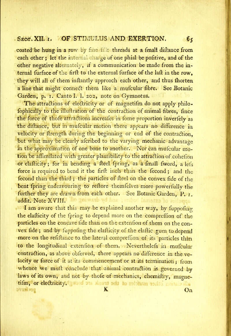 coated'be hung in a row by fine fills threads at a fmali diftance from each other; let the internal charge of one phial be pofitive, and of the other negative alternately, if a communication be made from the in- ternal furface of the firft to the external furface of the lad in the row, they will all of them inftantly approach each other, and thus fhorten a line that might connect them like a mufcular fibre. See Botanic Garden, p. 1. Canto I. 1. 202, note on Gymnotns. The attractions of electricity or of magnetifm do not apply philo- fophically to the illuftration of the contraction of animal fibres, fince the force of thofe attractions increafes in fome proportion inverfely as the diftance, but in mufcular motion there appears no difference in velocity or ftrength during the beginning or end of the contraction, but what may be clearly afcribed to the varying mechanic advantage in the approximation of one bone to another. Nor can mufcular mo- tion be aflimilated with greater plauiibility to the attraction of cohefioti or elafticity; for in bending a fteel fpring, as a fmall fword, a lefs force is required to bend it the firft inch than the fecond; and the fecond than the third ; the particles of fteel on the convex fide of the bent fpring endeavouring to reftore themfelves more powerfully the further they are drawn from each other. See Botanic Garden, P. i„ addit. Note XVIII. I am aware that this may be explained another way, by fuppofing the elafticity of the fpring to depend more on the comprefiion of the particles on the concave lide than on the extenfion of them on the con- vex fide ; and by fuppofing the elafticity of the elaftic gum to depend more on the refiftance to the lateral comprefiion of its particles than to the longitudinal extenfion of them. Neverthelefs in mufcular contraction, as above obferved, there appears no difference in the ve- locity or force of it at its commencement or at its termination 1 from whence we muft conclude that animal contraction is governed by laws of its own, and not by thofe of mechanics, chemiftry, ma°-ne- turn, or electricity. K On