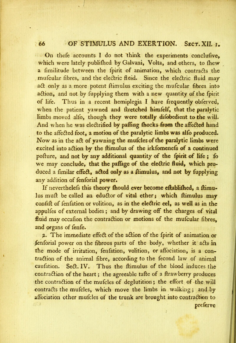 On thefe accounts I do not think the experiments conclufive, which were lately publifhed by Galvani, Volta, and others, to (hew a fimilitude between the fpirit of animation, which contracts the mufcular fibres, and the electric fluid. Since the electric fluid may- ad: only as a more potent ftimulus exciting the mufcular fibres into action, and not by fupplying them with a new quantity of the fpirit of life. Thus in a recent hemiplegia I have frequently obferved, when the patient yawned and ftretched himfelf, that the paralytic limbs moved alfo, though they were totally difobedient to the will. And w hen he was electrified by pafling (hocks from the affected hand to the affected foot, a motion of the paralytic limbs was alfo produced. Now as in the act of yawning the mufclesof the paralytic limbs were excited into action by the ftimulus of the irkfomenefs of a continued pofture, and not by any additional quantity of the fpirit of life ; fb we may conclude, that the paflage of the electric fluid, which pro- duced a fimilar effect, acted only as a ftimulus, and not by fupplying any addition of fenforial power. If neverthelefs this theory mould ever become eftabliffied, a ftimu- lus muff be called an eductor of vital ether; which ftimulus may confift of fenfation or volition, as in the electric eel, as well as in the appulfes of external bodies; and by drawing off the charges of vital fluid may occafion the contraction or motions of the mufcular fibres, and organs of fenfe. 2. The immediate effect of the action of the fpirit of animation or fenforial power on the fibrous parts of the body, whether it acts in the mode of irritation, fenfation, volition, or afibciation, is a con- traction of the animal fibre, according to the fecond law of animal caufation. Sect. IV. Thus the ftimulus of the blood induces the contraction of the heart; the agreeable tafte of a ftrawberry produces the contraction of the mufcles of deglutition; the effort of the will contracts the mufcles, which move the limbs in walking; and by afibciation other mufcles of the trunk are brought into contraction to prcferve