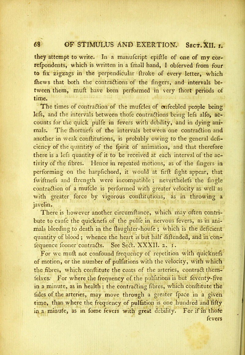 they attempt to write. In a manufeript epiftle of one of my cor~ refpondents, which is written in a fmall hand, I obferved from four to fix zigzags in the perpendicular ftroke of every letter, which fhews that both the contractions of the fingers, and intervals be- tween them, muft have been performed in very fhort periods of time. The times of contraction of the mufcles of enfeebled people being lefs, and the intervals between thofe contractions being lefs alfo, ac- counts for the quick pulfe in fevers with debility, and in dying ani- mals. The fhortnefs of the intervals between one contraction and another in weak conftitutions, is probably owing to the general defi- ciency of the quantity of the fpirit of animation, and that therefore there is a lefs quantity of it to be received at each interval of the ac- tivity of the fibres. Hence in repeated motions, as of the fingers in performing on the harpfichord, it would at firft fight appear, that fwiftnefs and ftrcngth were incompatible ; neverthelefs the fingle contraction of a mufcle is performed with greater velocity as well as with greater force by vigorous conftitutions, as in throwing a javelin. There is however another circumftance, which may often contri- bute to caufe the quicknefs of the pulfe in nervous fevers, as in ani- mals bleeding to death in the flaughter-houfe ; which is the deficient quantity of blood ; whence the heart is but half diftended, and in con- fequence fooner contracts. See Sect. XXXII. 2. 1. For we muft not confound frequency of repetition with quicknefs of motion, or the number of pulfations with the velocity, with which the fibres, which conftitute the coats of the arteries, contract them- lelves;'- For where the frequency of the pulfations is but feventy-five in a minute, as in health ; the contracting fibres, which conftitute the fides of the arteries, may move through a greater fpace in a given time, than where the frequency of puliation is one hundred and fifty in a minute, as in fome fevers with great debility. For if in thofe fevers