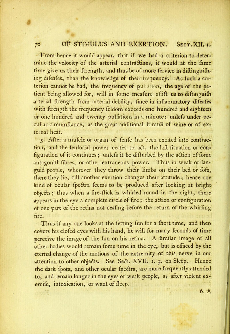 From hence it would appear, that if we had a criterion to deter- mine the velocity of the arterial contractions, it would at the fame time give us their ftrength, and thus be of more fervice in diftinguim? ing difeafes, than the knowledge of their frequency. As fuch a cri- terion cannot be had, the frequency of pu ation, the age of the pa- tient being allowed for, will in fome meafure aflift us to diftinguifti arterial ftrength from arterial debility, fince in inflammatory difeafes with ftrength the frequency feldom exceeds one hundred and eighteen or one hundred and twenty pulfations in a minute; unlefs under pe- culiar circumftance, as the great additional ftimuli of wine or of ex- ternal heat. 5. After a mufcle or organ of fenfe has been excited into contrac- tion, and the fenforial power ceafes to act, the laft fituation or con- figuration of it continues ; unlefs it be difturbed by the action of fome antagonift fibres, or other extraneous power. Thus in weak or lan- guid people, wherever they throw their limbs on their bed or fofa, there they lie, till another exertion changes their attitude ; hence one kind of ocular fpectra feems to be produced after looking at bright objects; thus when a fire-flick is whirled round in the night, there appears in the eye a complete circle of fire ; the action or configuration of one part of the retina not ceafmg before the return of the whirling fire. Thus if any one looks at the fetting fun for a (hort time, and then covers his clofed eyes with his hand, he will for many feconds of time perceive the image of the fun on his retina. A fimilar image of all other bodies would remain fome time in the eye, but is effaced by the eternal change of the motions of the extremity of this nerve in our attention to other objects. See Sect. XVII. 1.3. on Sleep. Hence the dark fpots, and other ocular fpectra, are more frequently attended to, and remain longer in the eyes of weak people, as after violent ex- crcif&j intoxication, or want of fleep. 6. A