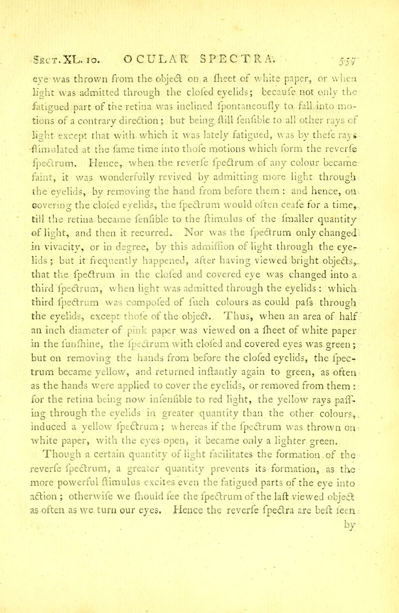 eye was thrown from the object on a meet of white paper, or when light was admitted through the clofed eyelids; bec-aufe not only the fatigued part of the retina was inclined fpontaneoufly to fall.into mo- tions of a contrary direction; but being; mil ienfible to all other rays of light except that with which it was lately fatigued, was by thefe rays- ■Simulated at the fame time into thofe motions which form the reverfe fpectrum. Hence, when the reverfe Ipeclrum of any colour became faint, it was wonderfully revived by admitting more light through the eyelids, by removing the hand from before them : and hence, on eovering the clofed eyelids, the fpectrum would often ceafe for a time,, till the retina became fenfible to the ftimulus of the fmaller quantity of light, and then it recurred. Nor was the ipectrum only changed in vivacity, or in degree, by this admiffion of light through the eye?- lids; but it frequently happened, after having viewed bright -objects,-. that the fpectrum in the doled and covered eye was changed into a third fpectrum, when light was admitted through the eyelids : which third fpectrum was compofed of fuch colours as could pafs through the eyelids, except thofe of the object.. Thus, when an area of half an inch diameter of pink paper was viewed on a meet of white paper in the funmine, the fpectrum with clofed and covered eyes was green; but on removing the hands from before the clofed eyelids, the fpec-r trum became yellow, and returned inftantly again to green, as often as the hands were applied to cover the eyelids, or removed from them t: for the retina being now infeniible to red light, the yellow rays paff- ing through the eyelids in greater quantity than the other colours, , induced a yellow fpectrum ; whereas if the fpectrum was thrown OUi white paper, with the eyes open, it became only a lighter green. Though a certain quantity of light facilitates the formation, of the reverfe fpectrum, a greater quantity prevents its-formation, as the more powerful ilimulus excites even the fatigued parts of the eye into action ; otherwife we mould fee the fpectrum of the laft viewed object as often as we. turn our eyes. Hence the reverfe fpe&ra are befl feen .