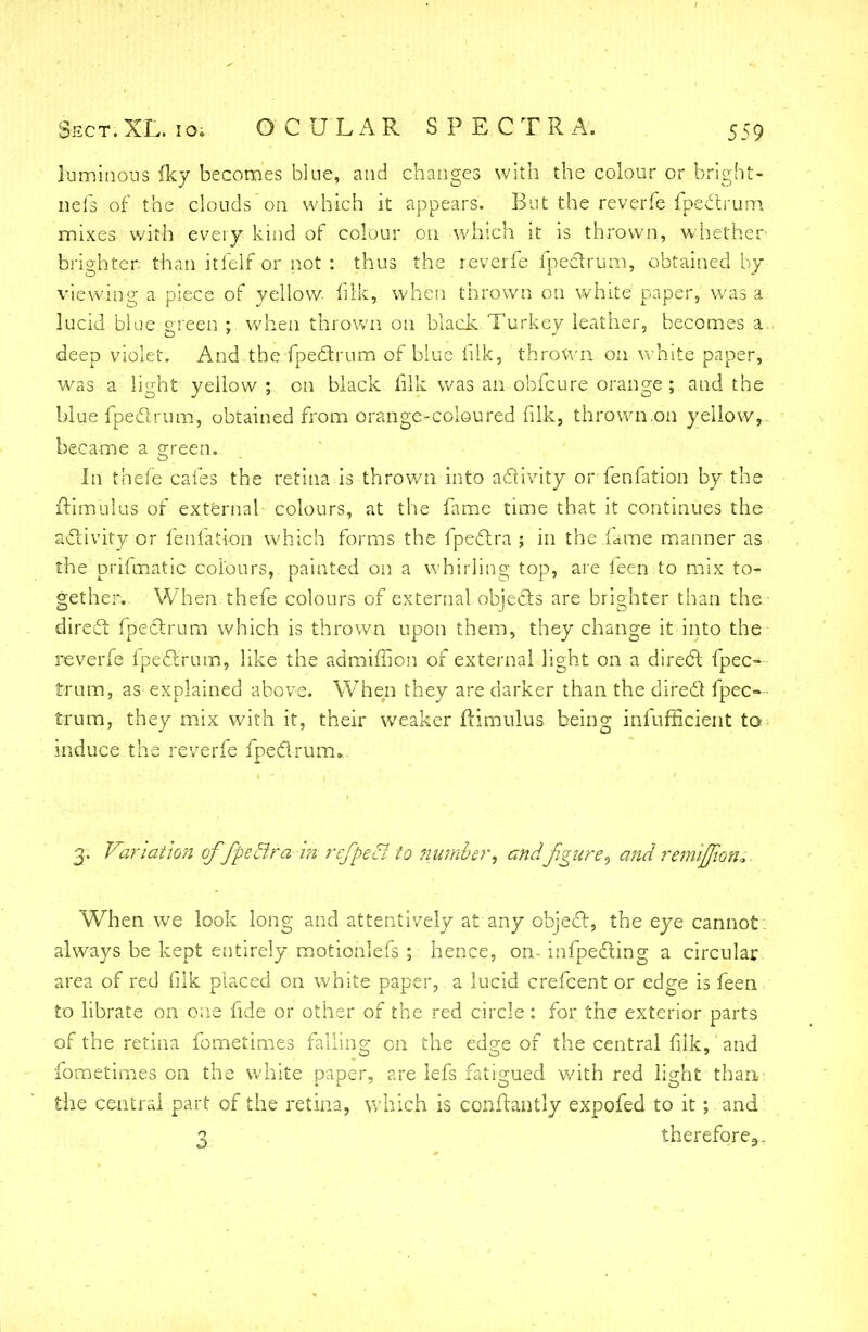 luminous fky becomes blue, and changes with the colour or bright- nefs of the clouds on which it appears. But the reverfe fpeclrum mixes with every kind of colour on which it is thrown, whether brighter than itfelf or not : thus the reverfe fpeclrum, obtained by viewing a piece of yellow filk, when thrown on white paper, was a lucid blue green : when thrown on black Turkey leather, becomes a. deep violet. And the fpeclrum of blue filk, thrown on white paper, was a light yellow ; on black filk was an obfeure orange ; and the blue fpeclrum, obtained from orange-coloured filk, thrown .on yellow, became a green. Jn thefe cafes the retina is thrown into activity; or fenfation by the frimulus of external colours, at the fame time that it continues the activity or fenlation which forms the fpedtra ; in the fame manner as the prifmatic colours, painted on a whirling top, are ieen to mix to- gether. When thefe colours of external objects are brighter than the direct fpeclrum which is thrown upon them, they change it into the reverfe fpeclrum, like the adrniffioii of external light on a direct fpec- trum, as explained above. When they are darker than the direct fpec- trum, they mix with it, their weaker ftimulus being infufficient to induce the reverfe fpeclrum. 3. Variation offpeElra hi refpe& to number, andfigureand remiflion*. When we look long and attentively at any object, the eye cannot: always be kept entirely motionlefs ; hence, on- infpecting a circular area of red filk placed on white paper, a lucid crefcent or edge is feen to librate on one fide or other of the red circle : for the exterior parts of the retina fometimes falling cn the edge of the central filk, and fometimes cn the white paper, are lefs fatigued with red light than the central part of the retina, which is conflantly expofed to it; and 3 therefore.,.