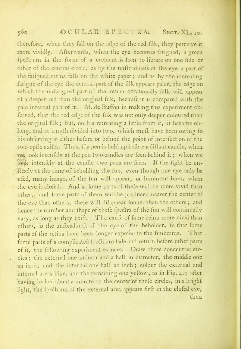 therefore, when they fall on the edge of the red (ilk, they perceive it more vividly. Afterwards, when the eye becomes fatigued, a green ■fpectrum in the form of a creicent is feen to librate on one fide or other of the central circle, as by the uniteadinefs of the eye a part of the fatigued retina falls on the white paper ; and as by the increafing fatigue of the eye the central part of the filk appears paler, the edge on which the unfatigued part of the retina occasionally falls will appear of a deeper red than the original filk, becauie it is compared with the pale internal part of it. M. de BurFon in making this experiment ob- ierved, that the red edge of the filk was not only deeper coloured than the original filk ; but, on his retreating a little from it, it became ob- long, and at length divided into two, which muft have been owing to his obferving it either before or behind the point of interferon of the two optic axifes. Thus, if a pen is held up before a diftant candle, when \\% look intenfely at the pen two candles are feen behind it; when we look intenfely at the candle two pens are feen. If the fight be un- fready at the time of beholding the fun, even though one eye only be ufed, many images of the lun will appear, or luminous lines, when the eye is clofed. And as feme parts of thefe will be more vivid than others, and fome parts of them will be produced nearer the center of the eye than others, thefe will difappear fooner than the others ; and hence the number and fhape of thefe fpe&ra of the fun will continually vary, as long as they exift. The caufe of fome being more vivid than others, is the unfteadinefs of the eye of the beholder, fo that fome parts of the retina have been longer expofed to the funbeams. That fome parts of a complicated fpeclrum fade and return before other parts of it, the following experiment evinces. Draw three concentric cir- cles ; the external one an inch and a half in diameter, the middle one an inch, and the internal one half an inch ; colour the external and internal areas blue, and the remaining one yellow, as in Fig. 4.; atner having looked about a minute on the center'of thefe circles, in a bright light, the fpeclrum of the external area appears firft in the clofed eye, then