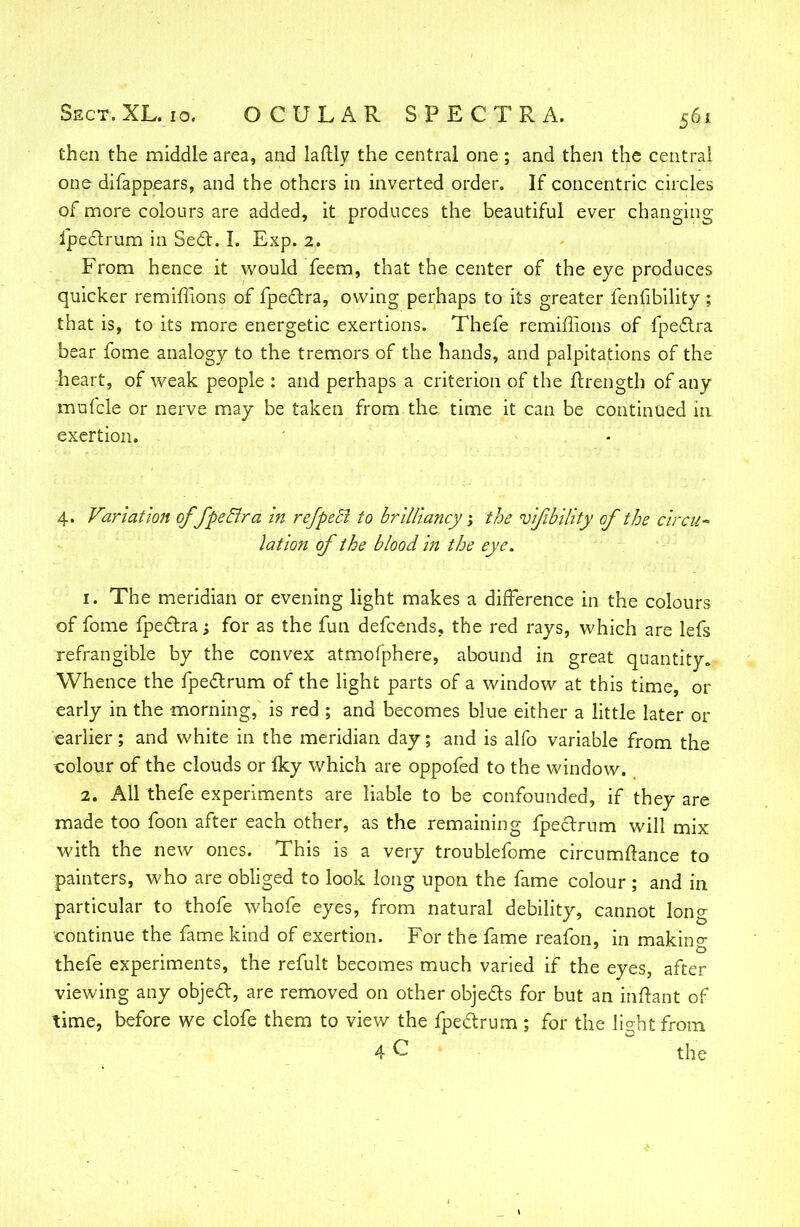 then the middle area, and laftly the central one; and then the central one difappears, and the others in inverted order. If concentric circles of more colours are added, it produces the beautiful ever changing ipeclrum in Seel. I. Exp. 2. From hence it would feem, that the center of the eye produces quicker remiflions of fpeclra, owing perhaps to its greater fenfibility ; that is, to its more energetic exertions. Thefe remiflions of fpeclra bear fome analogy to the tremors of the hands, and palpitations of the heart, of weak people : and perhaps a criterion of the ftrength of any mufcle or nerve may be taken from the time it can be continued in exertion. 4. Variation of fpeclra in refpeB to brilliancy j the vfbility of the circu* lation of the blood in the eye. 1. The meridian or evening light makes a difference in the colours of fome fpeclra; for as the fun defcends, the red rays, which are lefs refrangible by the convex atmofphere, abound in great quantity. Whence the fpeclrum of the light parts of a window at this time, or early in the morning, is red ; and becomes blue either a little later or earlier; and white in the meridian day; and is alfo variable from the colour of the clouds or Iky which are oppofed to the window. 2. All thefe experiments are liable to be confounded, if they are made too foon after each other, as the remaining fpeclrum will mix with the new ones. This is a very troublefome circumflance to painters, who are obliged to look long upon the fame colour ; and in particular to thofe whofe eyes, from natural debility, cannot long continue the fame kind of exertion. For the fame reafon, in makin°- thefe experiments, the refult becomes much varied if the eyes, after viewing any objeel, are removed on other objecls for but an inftant of time, before we clofe them to view the fpeclrum ; for the light from 4 C the