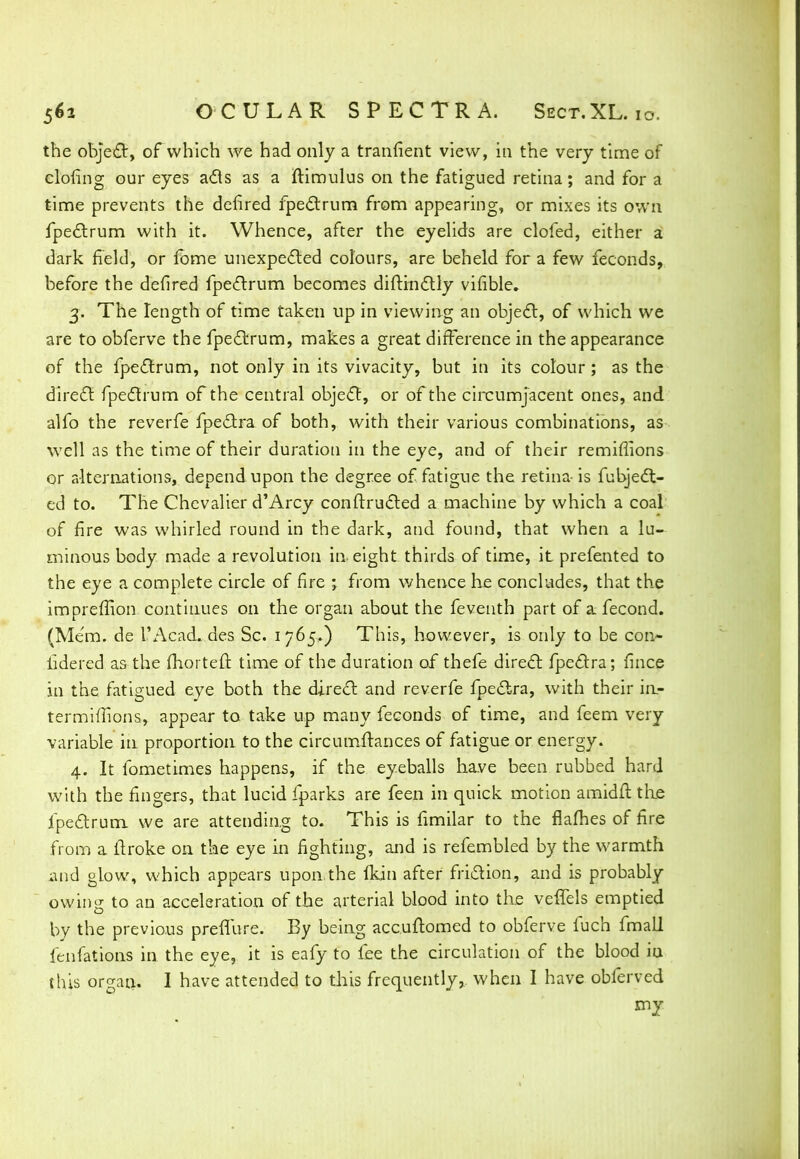 the object, of which we had only a tranfient view, in the very time of clofing our eyes acts as a ftimulus on the fatigued retina; and for a time prevents the defired fpectrum from appearing, or mixes its own fpectrum with it. Whence, after the eyelids are clofed, either a dark field, or fbme unexpected colours, are beheld for a few feconds, before the defired fpectrum becomes diftinctly vifible. 3. The length of time taken up in viewing an object, of which we are to obferve the fpectrum, makes a great difference in the appearance of the fpectrum, not only in its vivacity, but in its colour ; as the direct fpectrum of the central object, or of the circumjacent ones, and alfo the reverfe fpectra of both, with their various combinations, as well as the time of their duration in the eye, and of their remiflions or alternations, depend upon the degree of fatigue the retina- is fubject- ed to. The Chevalier d'Arcy constructed a machine by which a coal of fire was whirled round in the dark, and found, that when a lu- minous body made a revolution in eight thirds of time, it prefented to the eye a complete circle of fire ; from whence he concludes, that the impreffion continues on the organ about the feventh part of a fecond. (Mem. de L'AcacL des Sc. 1765.) This, however, is only to be con- iidered as the fhorteft time of the duration of thefe direct fpectra; fmce in the fatigued eye both the direct and reverfe fpectra, with their in- termiffions, appear to take up many feconds of time, and feem very variable in proportion to the circumftances of fatigue or energy. 4. It fometimes happens, if the eyeballs have been rubbed hard with the fingers, that lucid fparks are feen in quick motion amidit the fpectrum we are attending to. This is fimilar to the flafhes of fire from a ftroke on the eye in fighting, and is refembled by the warmth and glow, which appears upon.the fkin after friction, and is probably owing to an acceleration of the arterial blood into the velfels emptied by the previous preflure. By being accuftomed to obferve fuch fmall fenfations in the eye, it is eafy to fee the circulation of the blood iu this organ. I have attended to this frequently, when I have obferved my