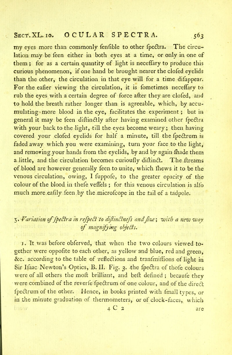 my eyes more than commonly fenfible to other fpectra. The circu- lation may be feen either in both eyes at a time, or only in one of them ; for as a certain quantity of light is neceflary to produce this curious phenomenon, if one hand be brought nearer the clofed eyelids than the other, the circulation in that eye will for a time difappear. For the eafier viewing the circulation, it is fometimes neceffary to rub the eyes with a certain degree of force after they are clofed, and to hold the breath rather longer than is agreeable, which, by accu- mulating more blood in the eye, facilitates the experiment; but in general it may be feen diftinctly after having examined other fpectra with yo«ur back to the light, till the eves become weary; then having covered your clofed eyelids for half a minute, till the fpectrum is faded away which you were examining, turn your face to the light, and removing your hands from the eyelids, by and by again made them a.little, and the circulation becomes curioufly diftinct. The ilreams of blood are however generally feen to unite, which mews it to be the venous circulation, owing, I fuppofe, to the greater opacity of the colour of the blood in thefe veffels ; for this venous circulation is alfo much more.eafily.feen by the.microfcope in the tail of a tadpole. 5. Variation qf'fpeElra in refpeci to diflin&nefs andJize; with a new way of magnifying objects. 1. It was before obferved, that when the two colours viewed to- gether were oppofite to each other, as yellow and blue, red and green, &c. according to the table of -reflections and tranfmiflions of light in Sir Ifaac Newton's Optics, B. II. Fig. 3. the fpectra of thofe colours were of all others the moll brilliant, and beft defined ; becaufe they were combined of the reverfe fpectrum of one colour, and of the direct fpectrum of the other. Hence, in books printed with fmall types, or in the minute graduation of thermometers, or of clock-faces, which 4 C 2 are