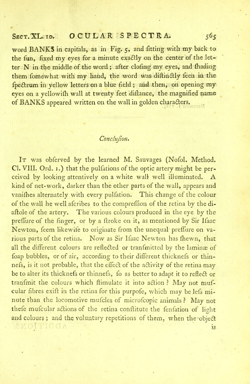 word BANKS in capitals, as in Fig. 5, and fitting with my back to the fun, fixed my eyes for a minute exactly on the center of the let- ter N in the middle of the word; after doling my eyes, and {hading them fomewhat with my hand, the word was distinctly feen in the fpectrum in yellow letters on a blue field ; aiid then, on opening my eyes on a yellowifh wall at twenty feet diftance, the magnified name of BANKS appeared written on the wall in golden characters. Conclufion. It was obferved by the learned M. Sauvages (Nofol. Method. CI. VIII. Ord. 1.) that the pulfations of the optic artery might be per- ceived by looking attentively on a white wall well illuminated. A kind of net-work, darker than the other parts of the wall, appears and vanifhes alternately with every pulfation. This change of the colour of the wall he well afcribes to the compreflion of the retina by the di- aftole of the artery. The various colours produced in the eye by the prefTure of the finger, or by a ftroke on it, as mentioned by Sir Ifaac Newton, feem likewife to originate from the unequal prefTure on va- rious parts of the retina. Now as Sir Ifaac Newton has {hewn, that all the different colours are reflected or transmitted by the lamina of foap bubbles, or of air, according to their different thicknefs or thin- nefs, is it not probable, that the effect of the activity of the retina may be to alter its thicknefs or thinnefs, fo as better to adapt it to reflect or tranfmit the colours which ftimulate it into action ? May not muf- cular fibres exift in the retina for this purpofe, which may be lefs mi- nute than the locomotive mufcles of microfcopic animals? May not thefe mufcular actions of the retina conftitute the feniation of light and colours ; and the voluntary repetitions of them, when the-object is
