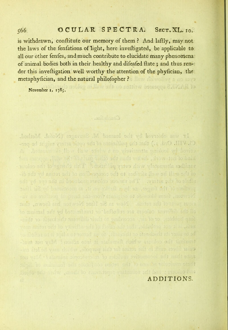 is withdrawn, conftitute our memory of them ? And laftly, may not the laws of the fenfations. of light, here inveftigated, be applicable to all our other fenfes, and much contribute to elucidate many phenomena of animal bodies both in their healthy and difeafed ftate ; and thus ren- der this investigation well worthy the attention of the phyfician, the metaphyfician, and the natural philofopher ? November i, 178;. ADDITIONS,