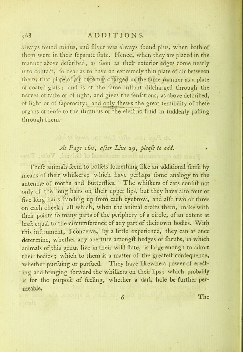 always found minus, and filver was always found plus, when both of them were in their feparate ftate. Hence, when they are placed in the manner above defcribed, as foon as their exterior edges come nearly into contact, fo near as to have an extremely thin plate of air between them, that plate.of ,aif becomes charged in the fame manner as a plate of coated glafs; and is at the fame inftant difcharged through the nerves of tafte or of fight, and gives the fenfations, as above defcribed, of light or of faporocity; and only mews the great fenfibility of thefe organs of fenfe to the ftimulus of the electric fluid in fuddenly paffing through them. At Page 160, after Line 29, pleafe to add. *v/o*jL »£jJo ? »tii-'jV 1 Jix^j 10 ocnoi-tiorrt D7oo/> sifi^rrnio'i ^o or I 7>^o>i *T Thefe animals feem to poffefs fomething like an additional fenfe by means of their whifkers; which have perhaps fome analogy to the antennae of moths and butterflies. The whifkers of cats confift not only of the long hairs on their upper lips, but they have alfo four or five long hairs {landing up from each eyebrow, and alfo two or three on each cheek ; all which, when the animal erects them, make with their points fo many parts of the periphery of a circle, of an extent at leafb equal to the circumference of any part of their own bodies. With this inflrument, I conceive, by a little experience, they can at once determine, whether any aperture amongfl: hedges or fhrubs, in which animals of this genus live in their wild ftate, is large enough to admit their bodies; which to them is a matter of the greateft confequence, whether purfuing or purfued. They have likewife a power of erect -  ing and bringing forward the whilkers on their lips; which probably is for the purpofe of feeling, whether a dark hole be further per- meable. 6 The