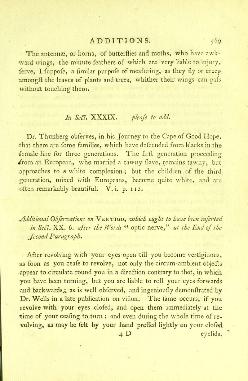 The antennae, or horns, of butterflies and moths, who have awk- ward wings, the minute feathers of which are very liable to injury, ferve, I fuppofe, a fimilar purpofe of meafuring, as they fly or creep amongft the leaves of plants and trees, whither their wings can pafs without touching them. In Seel. XXXIX. pkafe to add. T)r. Thunberg obferves, in his Journey to the Cape of Good Hope, that there are fome families, which have defcended from blacks in the female line for three generations. The firfr. generation proceeding irom an European, who married a tawny (lave, remains tawny, but approaches to a white complexion ; but the children of the third generation, mixed with Europeans, become quite white, and are often remarkably beautiful. V. i. p. 112. Jldditional Ohfervations on Vertigo, which ought to have been inferted in Seel. XX. 6. after the Words  optic nerve, at the End of the Jecond Paragraph. After revolving with your eyes open till you become vertiginous, as foon as you ceafe to revolve, not only the circum-ambient objects appear to circulate round you in a direction contrary to that, in which you have been turning, but you are liable to roll your eyes forwards and backwards.;, as is well obferved, and ingenioufly demonflrated by Dr. Wells in a late publication on vifion. The fame occurs, if you revolve with your eyes clofed, and open them immediately at the ■time of your ceafing to turn ; and even during the whole time of re- volving, as may be felt by your hand preffed lightly on your clofed 4 D eyelids.