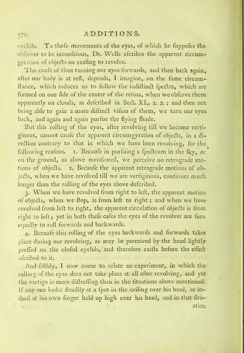 eyelid's. To thefe movements of the eyes, of which he fuppofes the ohferver to be. inconfcious, Dr. Wells afcribes the apparent circum- gyration of objects on ceafing to revolve. The caufe of thus turning our eyes forwards, and then back again,, after our body is at reft, depends* I imagine* on the fame circum- ftance, which induces us to follow the indiftinct fpectra, which are formed on one fide of the center of the retina, when weobferve them apparently on clouds, as defcribed in Seel. XL. 2. 2. ; and then not being able to gain a more diftinct virion of them, we turn our eyes back, and again and again purfue the flying fhade. But this rolling of the eyes, after revolving till we become verti- ginous, cannot caufe the apparent circumgyration of objects, in a di- rection contrary to that in which we have been revolving, for the following reafons. 1. Becaufe in purfuing a fpectrum in the iky, or on the ground, as above mentioned, we perceive no retrograde mo- tions of objects. 2. Becaufe the apparent retrograde motions of ob- jects, when we have revolved till we are vertiginous, continues much longer than the rolling of the eyes above defcribed. 3. When we'have revolved from right to left, the apparent motion of objects, when we flop, is from left to right ; and when we have revolved from left to right, the apparent circulation of objects is from right to left 5 yet in both thefe cafes the eyes of the revolver are feen equally to roll forwards and backwards. 4. Becaufe this rolling of the eyes backward's and forwards takes place during our revolving, as may be perceived by the hand lightly preffed on the clofed eyelids, and therefore exifts before the effect afcribed to it. And fifthly, I now come to relate an experiment, in which the rolling of the eyes does not take place at all after revolving, and yet the vertigo is more diftrefling than in the fituations above mentioned. If any one looks fteadily at a fpot in the ceiling over his head, or in- deed at his own finger held up high over his head, and in that fitu- ; atiorx