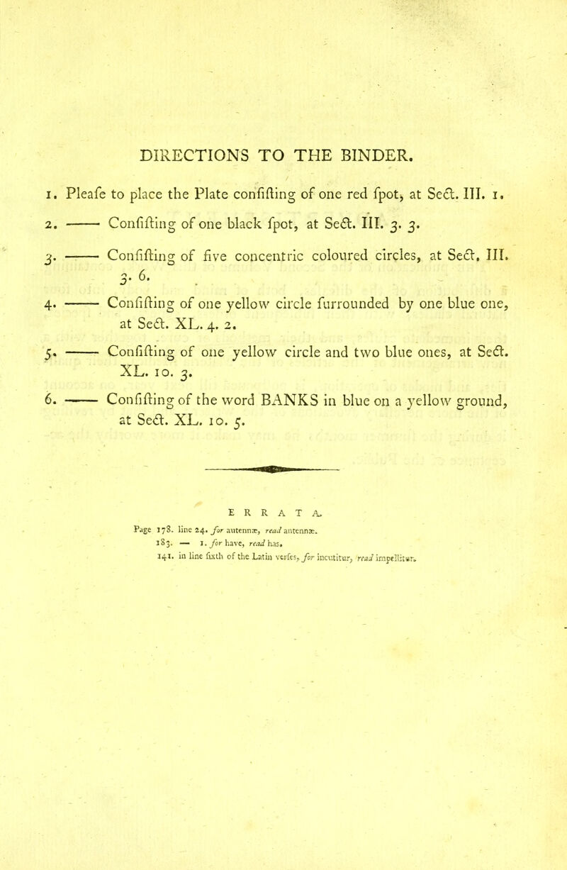 DIRECTIONS TO THE BINDER. 1. Pleafe to place the Plate confining of one red fpotj at Seel:. III. I. 2. Confifting of one black fpot, at Seel. III. 3. 3. 3. Confifting of five concentric coloured circles, at Seel. III. D' °* 4. Confifting of one yellow circle furrounded by one blue one, at Sed. XL. 4. 2. 5. Confifting of one yellow circle and two blue ones, at Sect. XL. 10. 3. 6. Confifting of the word BANKS in blue on a yellow ground, at Sect. XL. 10. 5. ERRATA. Page 178. line 24. for autennx, read antennae. 183. — I. for have, read has. 141. in line fixth of the Lathi verles, for incutitur, readimpcSstsr.