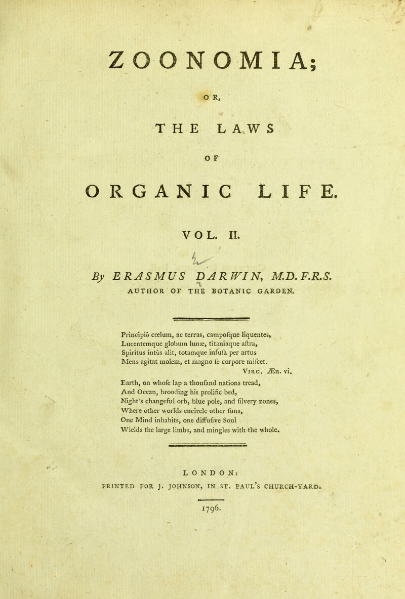 ZOONOMI A; O R, THE LAWS O F ORGANIC LIFE. VOL. II. L-; By ERASMUS DAR WIN, M.D. F.R.S. *1 AUTHOR OF THE BOTANIC GARDEN. Princ-ipio coelum, ac terras, campofque liquentes, Lucentemque globum lunse, titaniaque aftra, Spiritus intus alit, totamque infufa per artus Mens agitat molem, et magno fe corpore mifcet. Virg. JEn. vi. Earth, on whofe lap a tlioufand nations tread. And Ocean, brooding his prolific bed, Night’s changeful orb, blue pole, and filvery zones, Where other worlds encircle other funs. One Mind inhabits, one diffufive Soul Wields the large limbs, and mingles with the whole. LONDON: PRINTED FOR J. JOHNSON, IN ST. EAUl’s CHURCH-YARD. 1796.