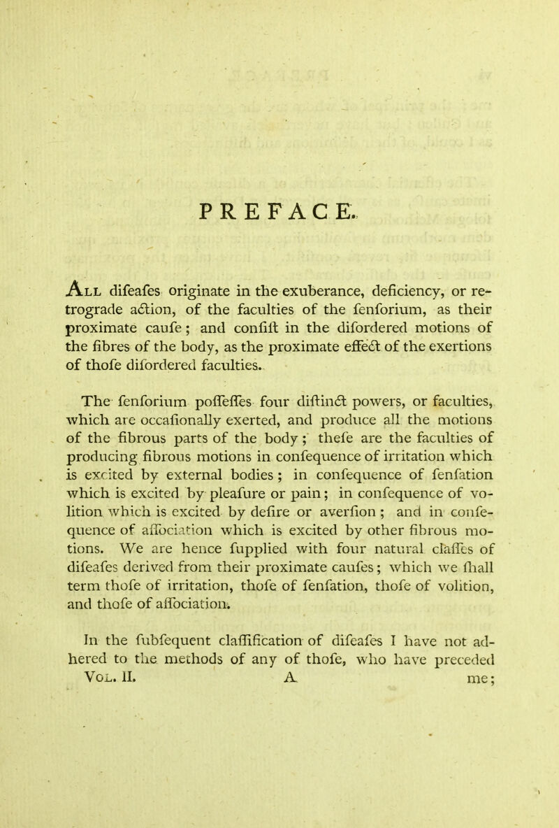 P R E F A C E. All difeafes originate in the exuberance, deficiency, or re- trograde a£tion, of the faculties of the fenforium, as their proximate caufe; and confiif in the difordered motions of the fibres of the body, as the proximate effedl of the exertions of thofe difordered faculties. The fenforium poflefles four diftindt powers, or faculties, which are occafionally exerted, and produce all the motions of the fibrous parts of the body; thefe are the faculties of producing fibrous motions in confequence of irritation which is excited by external bodies ; in confequence of fenfation which is excited by pleafure or pain; in confequence of vo- lition which is excited by defire or averfion ; and in confe- quence of aflbciation which is excited by other fibrous mo- tions. We are hence fupplied with four natural clafies of difeafes derived from their proximate caufes; which we fhall term thofe of irritation, thofe of fenfation, thofe of volition, and thofe of affociation. In the fubfequent clafirfication of difeafes I have not ad- hered to the methods of any of thofe, who have preceded