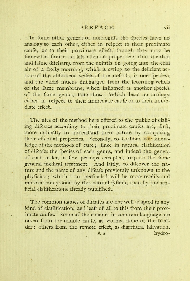 Tn fome other genera of nofologifts the fpecies have no analogy to each other, either in refpedt to their proximate caufe, or to their proximate effedt, though they may be fomewhat fimilar in lefs effential properties; thus the thin and faline difeharge from the noftrils on going into the cold air of a frofty morning, which is owing to the deficient ac- tion of the abforbent veffels of the noftrils, is one fpecies; and the vifeid mucus difeharged from the fecerning veffels of the fame membrane, when inflamed, is another fpecies of the fame genus, Catarrhus. Which bear no analogy either in refpect to their immediate caufe or to their imme- diate effedt. The ufes of the method here offered to the public of claft- ing difeafes according to their proximate caufes are, fir ft, more diftindtly to underftand their nature by comparing their effential properties. Secondly, to facilitate the know- ledge of the methods of cure; lince in natural clarification of difeafes the fpecies of each genus, and indeed the genera of each order, a few perhaps excepted, require the fame general medical treatment. And laftly, to difeover the na- ture and the name of any difeafe previoufly unknown to the phyfician; which I am perfuaded will be more readily and more certainly*done by this natural fyftem, than by the arti- ficial claflifications already publifhedr.. The common names of difeafes are not well adapted to any kind of claflification, and leaft of all to this from their prox- imate caufes. Some of their names in common language are taken from the remote caufe, as worms, ftone of the blad- der ; others from the remote effedt, as diarrhoea, falivation, A 2 hydro-