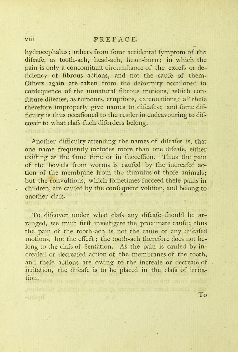 hydrocephalus; others from fome accidental fymptom of the difeafe, as tooth-ach, head-ach, heart-burn; in which the pain is only a concomitant circumftance of the excefs or de- ficiency of fibrous adtions, and not the caufe of them. Others again are taken from the deformity occafioned in confequence of the unnatural fibrous motions, which con- ftitute difeafes, as tumours, eruptions, extenuations ; all thefe therefore improperly give names to difeafes; and fome dif- ficulty is thus occafioned to the reader in endeavouring to dis- cover to what clafs fuch diforders belong. Another difficulty attending the names of difeafes is, that one name frequently includes more than one difeafe, either exiffing at the fame time or in fucceffion. Thus the pain of the bowels from worms is caufed by the increafed ac- tion of the membrane from the famulus of thofe animals: but the convulfions, which fometirnes fucceed thefe pains in children, are caufed by the confequent volition, and belong to another clafs. To difeover under what clafs any difeafe ffiould be ar- ranged, we mull fir ft inveftigate the proximate caufe; thus the pain of the tooth-ach is not the caufe of any difeafed motions, but the eftedt ; the tooth-ach therefore does not be- long to the clafs of Senfation. As the pain is caufed by in- creafed or decreafed action of the membranes of the tooth, and thefe actions are owing to the increafe or decreafe of irritation, the difeafe is to be placed in the clafs of irrita- tion. To
