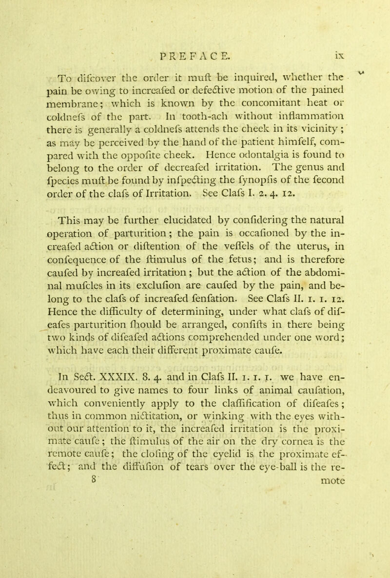 To difcover the order it muff be inquired, whether the pain be owing to increafed or defebtive motion of the pained membrane; which is known by the concomitant heat or coldnefs of the part. In tooth-ach without inflammation there is generally a coldnefs attends the cheek in its vicinity ; as may be perceived by the hand of the patient himfelf, com- pared with the oppofite cheek. Hence odontalgia is found to belong to the order of decreafed irritation. The genus and fpecies muft be found by infpebting the fynopfis of the fecond order of the clafs of Irritation. See Clafs I. 2. 4. 12. This may be further elucidated by confidering the natural operation of parturition; the pain is occafioned by the in- creafed abtion or diftention of the veffels of the uterus, in confequence of the ftimulus of the fetus; and is therefore caufed by increafed irritation ; but the abtion of the abdomi- nal mufcles in its exclufion are caufed by the pain, and be- long to the clafs of increafed fenfation. See Clafs II. 1. 1. 12. Hence the difficulty of determining, under what clafs of dif- eafes parturition ffiould be arranged, conffils in there being two kinds of difeafed abtions comprehended under one word; which have each their different proximate caufe. In Sebt. XXXIX. 8. 4. and in Clafs II. 1. 1. 1. we have en- deavoured to give names to four links of animal caufation, which conveniently apply to the claffification of difeafes; thus in common nibtitation, or winking with the eyes with- out our attention to it, the increafed irritation is the proxi- mate caufe; the ftimulus of the air on the dry cornea is the remote caufe; the clofmg of the eyelid is the proximate ef- fect; and the diffiffion of tears over the eye-ball is the re- 3 mote