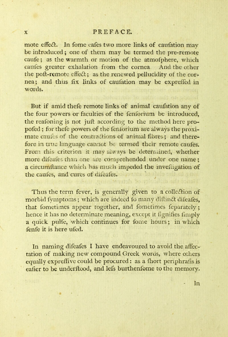mote effect. In fome cafes two more links of caufation may be introduced; one of them may be termed the pre-remote caufe; as the warmth or motion of the atmofphere, which caufes greater exhalation from the cornea And the other the poft-remote effedt; as the renewed pellucidity of the cor- nea; and thus ft x links of caufation may be exprelfed in words. But if amid thefe remote links of animal caufation any of the four powers or faculties of the fenforium be introduced, the reafoning is not juft according to the method here pro- pofed ; for thefe powers of the feniorium are always the proxi- mate caufes of the contractions of animal fibres; and there- fore in true language cannot be termed their remote caufes. From this criterion it may always be determined, whether more difeafes than one are comprehended under one name; a circumftance which has much impeded the invefugation of the caufes, and cures of difeafes. Thus the term fever, is generally given to a collection of morbid fymptoms; which are indeed fo many difundt difeafes, that fometimes appear together, and fometimes feparately; hence it has no determinate meaning, except it lignifies limply a quick pulfe, which continues for fome hours; in which fenfe it is here ufed. In naming difeafes I have endeavoured to avoid the affec- tation of making new compound Greek words, where others equally expreflive could be procured: as a fliort periphrafis is eafier to be underftood, and lefs burthenfome to the memory.