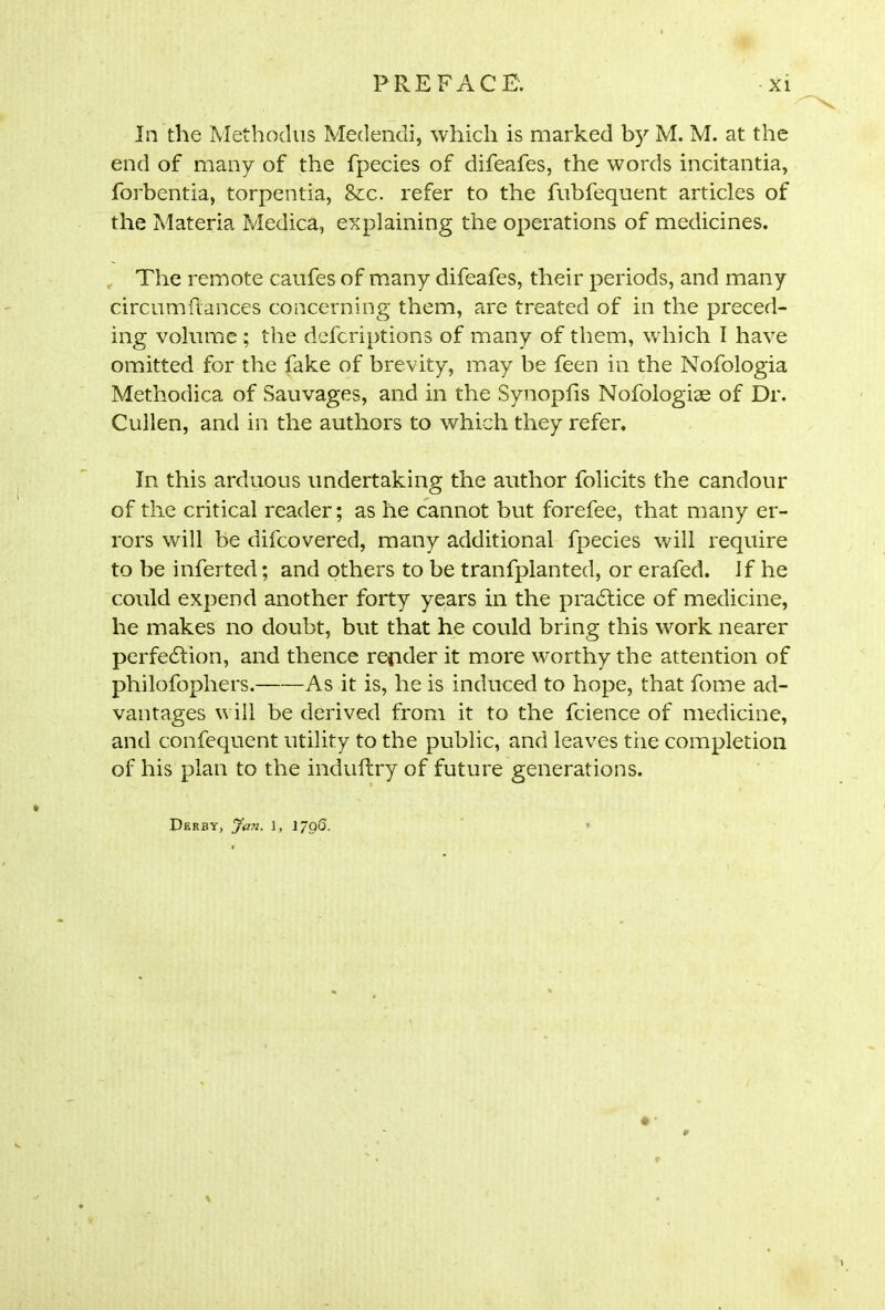 In the Methodus Medendi, which is marked by M. M. at the end of many of the fpecies of difeafes, the words incitantia, forbentia, torpentia, <kc. refer to the fnbfequent articles of the Materia Medica, explaining the operations of medicines. The remote caufes of many difeafes, their periods, and many circumflances concerning them, are treated of in the preced- ing volume ; the defcriptions of many of them, which I have omitted for the fake of brevity, may be feen in the Nofologia Methodica of Sauvages, and in the Synopfis Nofologiae of Dr. Cullen, and in the authors to which they refer. In this arduous undertaking the author folicits the candour of the critical reader; as he cannot but forefee, that many er- rors will be difcovered, many additional fpecies will require to be inferted; and others to be tranfplanted, or erafed. If he could expend another forty years in the practice of medicine, he makes no doubt, but that he could bring this work nearer perfection, and thence reader it more worthy the attention of philofophers. As it is, he is induced to hope, that fome ad- vantages will be derived from it to the fcience of medicine, and confequent utility to the public, and leaves tiie completion of his plan to the induftry of future generations. Derby, Jan. i, 1798. * *