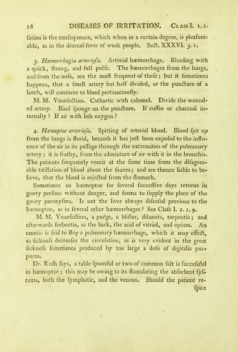 fation is the confequence, which when in a certain degree, is pleafure~ able, as in the diurnal fever of weak people. Se&. XXXVI. 3. 1. 3. Heemorrhagia arteriofa. Arterial haemorrhage. Bleeding with a quick, ftrong, and full pulfe. The haemorrhages from the lungs, and from the nofe, are the mod frequent of thefe ; but it fometimes happens, that a fmall artery but half divided, or the pundture of a leech, will continue to bleed pertinacioufly. M. M. Venefection. Cathartic with calomel. Divide the wound- ed artery. Bind fponge on the pundture. If coffee or charcoal in- ternally ? If air with lefs oxygen ? 4. Haemoptoe arteriofa. Spitting of arterial blood. Blood fpit up from the lungs is florid, becaufe it has jufl: been expofed to the influ- ence of the air in its paffage through the extremities of the pulmonary artery ; it is frothy, from the admixture of air with it in the bronchia. The patients frequently vomit at the fame time from the difagree- able titillation of blood about the fauces; and are thence liable to be- lieve, that the blood is rejected from the ftomach. Sometimes an haemoptoe for feveral fucceflive days returns in gouty perfons without danger, and feems to fupply the place of the gouty paroxyfms. Is not the liver always difeafed previous to the haemoptoe, as in feveral other haemorrhages ? See Clafs I. 2.1.9. M. M. Venefedlion, a purge, a blifter, diluents, torpentia; and afterwards forbentia, as the bark, the acid of vitriol, and opium. An emetic is faid to flop a pulmonary haemorrhage, which it may effeff, as ficknefs decreafes the circulation, as is very evident in the great ficknefs fometimes produced by too large a dofe of digitalis pur- purea. Dr. Rufh fays, a table fpoonful or two of common fait is fuccefsful in haemoptoe ; this may be owing to its flimulating the abforbent fyf- tems, both the lymphatic, and the venous. Should the patient re- fpire