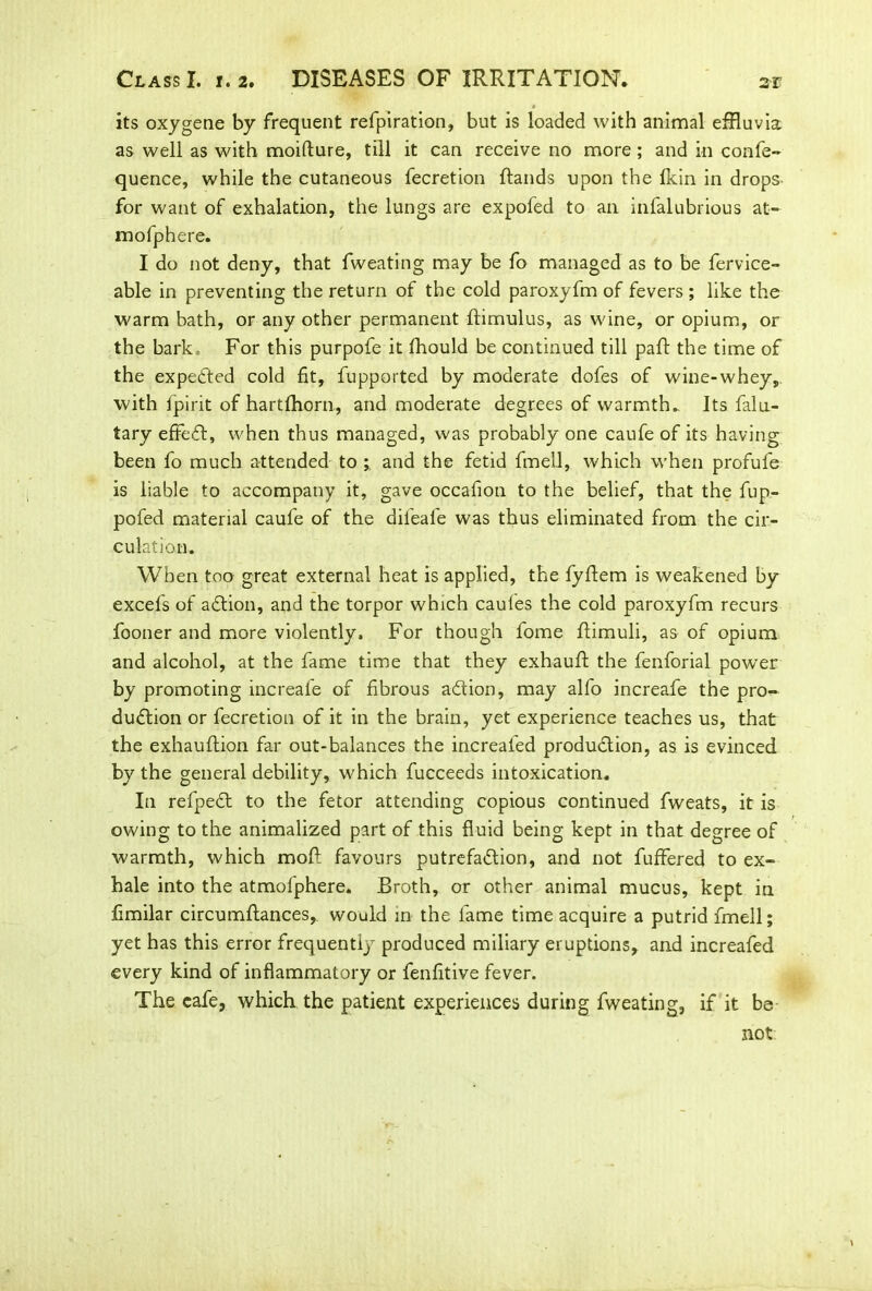 its oxygene by frequent refpiration, but is loaded with animal effluvia as well as with moilture, till it can receive no more ; and in confe- quence, while the cutaneous fecretion Hands upon the fkin in drops for want of exhalation, the lungs are expofed to an infalubrious at- mofphere. I do not deny, that fweating may be fo managed as to be fervice- able in preventing the return of the cold paroxyfm of fevers ; like the warm bath, or any other permanent ftimulus, as wine, or opium, or the bark. For this purpofe it fhould be continued till paft the time of the expected cold fit, fupported by moderate dofes of wine-whey, with lpirit of hartfhorn, and moderate degrees of warmth- Its falu- tary effect, when thus managed, was probably one caufe of its having been fo much attended to and the fetid fmell, which when profufe is liable to accompany it, gave occafion to the belief, that the fup- pofed material caufe of the difeafe was thus eliminated from the cir- culation. When too great external heat is applied, the fyftem is weakened by excefs of aCtion, and the torpor which caules the cold paroxyfm recurs fooner and more violently. For though fome ffimuli, as of opium and alcohol, at the fame time that they exhauft the fenforial power by promoting increale of fibrous aCtion, may alfo increafe the pro- duction or fecretion of it in the brain, yet experience teaches us, that the exhauftion far out-balances the increafed production, as is evinced by the general debility, which fucceeds intoxication. In refpeCt to the fetor attending copious continued fweats, it is owing to the animalized part of this fluid being kept in that degree of warmth, which moft favours putrefaction, and not fuffered to ex- hale into the atmolphere. Broth, or other animal mucus, kept in fimilar circumftances, would in the fame time acquire a putrid fmell; yet has this error frequently produced miliary eruptions, and increafed every kind of inflammatory or fenfitive fever. The eafe, which the patient experiences during fweating, if it be not