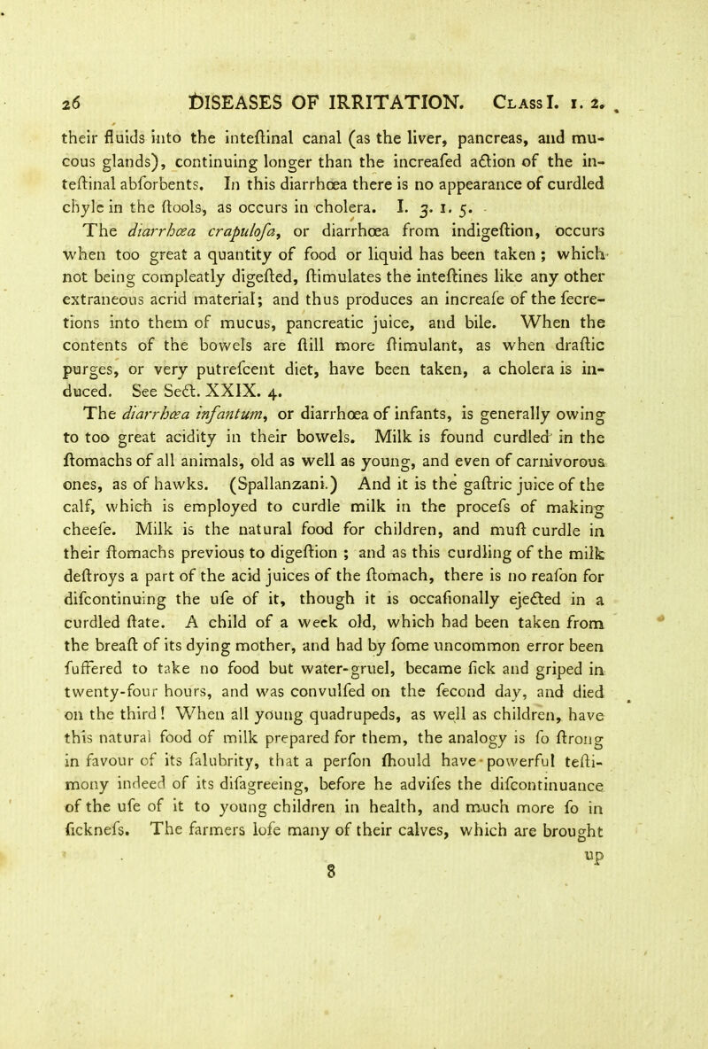 their fluids into the inteftinal canal (as the liver, pancreas, and mu- cous glands), continuing longer than the increafed a£tion of the in- teffinal abforbents. In this diarrhoea there is no appearance of curdled chyle in the ftools, as occurs in cholera. I. 3. 1. 5. The diarrhoea crapulofa, or diarrhoea from indigeftion, occurs when too great a quantity of food or liquid has been taken ; which not being compleatly digefted, ftimulates the inteftines like any other extraneous acrid material; and thus produces an increafe of the fecre- tions into them of mucus, pancreatic juice, and bile. When the contents of the bowels are ftill more Aimulant, as when draftic purges, or very putrefcent diet, have been taken, a cholera is in- duced. See Sedt. XXIX. 4. The diarrhoea infantum, or diarrhoea of infants, is generally owing to too great acidity in their bowels. Milk is found curdled in the flomachs of all animals, old as well as young, and even of carnivorous ones, as of hawks. (Spallanzani.) And it is the gaftric juice of the calf, which is employed to curdle milk in the procefs of making cheefe. Milk is the natural food for children, and mull curdle in their flomachs previous to digeftion ; and as this curdling of the milk deftroys a part of the acid juices of the flomach, there is no reafon for difcontinuing the ufe of it, though it is occafionally ejected in a curdled date. A child of a week old, which had been taken from the bread: of its dying mother, and had by fome uncommon error been fufFered to take no food but water-gruel, became lick and griped in twenty-four hours, and was convulfed on the fecond day, and died on the third ! When all young quadrupeds, as well as children, have this natural food of milk prepared for them, the analogy is fo flrong in favour of its falubrity, that a perfon fhould have powerful tefli- mony indeed of its difagreeing, before he advifes the difcontinuance of the ufe of it to young children in health, and much more fo in ficknefs. The farmers lofe many of their calves, which are brought 8