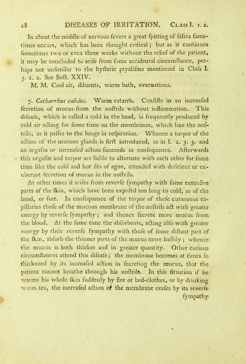 In about the middle of nervous fevers a great fpitting of faliva fome- times occurs, which has been thought critical; but as it continues fometimes two or even three weeks without the relief of the patient, it may be concluded to arife from fome accidental circumftance, per- haps not unfimilar to the hyfteric ptyalifms mentioned in Clafs I. 3. 2. 2. See Sedt. XXIV. M. M. Cool air, diluents, warm bath, evacuations. 7. Catharrhus calidus. Warm catarrh. Confifts in an increafed fecretion of mucus from the noftrils without inflammation. This dileafe, which is called a cold in the head, is frequently produced by cold air adting for fome time on the membranes, which line the nof- trils, as it pafles to the lungs in refpiration. Whence a torpor of the adtion of the mucous glands is firft introduced, as in I. 2. 3. 3. and an orgafm or increafed adtion fucceeds in confequence. Afterwards this orgafm and torpor are liable to alternate with each other for fome time like the cold and hot fits of ague, attended with deficient or ex- uberant fecretion of mucus in the noftrils. At other times it arifes from reverfe fympathy with fome extenfve parts of the fkin, which have been expofed too long to cold, as of the head, or feet. In confequence of the torpor of thefe cutaneous ca- pillaries thofe of the mucous membrane of the noftrils adt with greater energy by reverfe fympathy ; and thence fecrete more mucus from the blood. At the fame time the abforbents, adting alfo With greater energy by their reverfe fympathy with thofe of fome diftant part of the fkin, abforb the thinner parts of the mucus more haftily ; whence the mucus is both thicker and in greater quantity. Other curious circumflances attend this difeafe; the membrane becomes at times fo thickened by its increafed adtion in fecreting the mucus, that the patient cannot breathe through his noftrils. In this fituation if he warms his whole fkin fuddenly by fire or bed-clothes, or by drinking warm tea> the increafed adtion of the membrane ceafes by its reverfe fympathy *