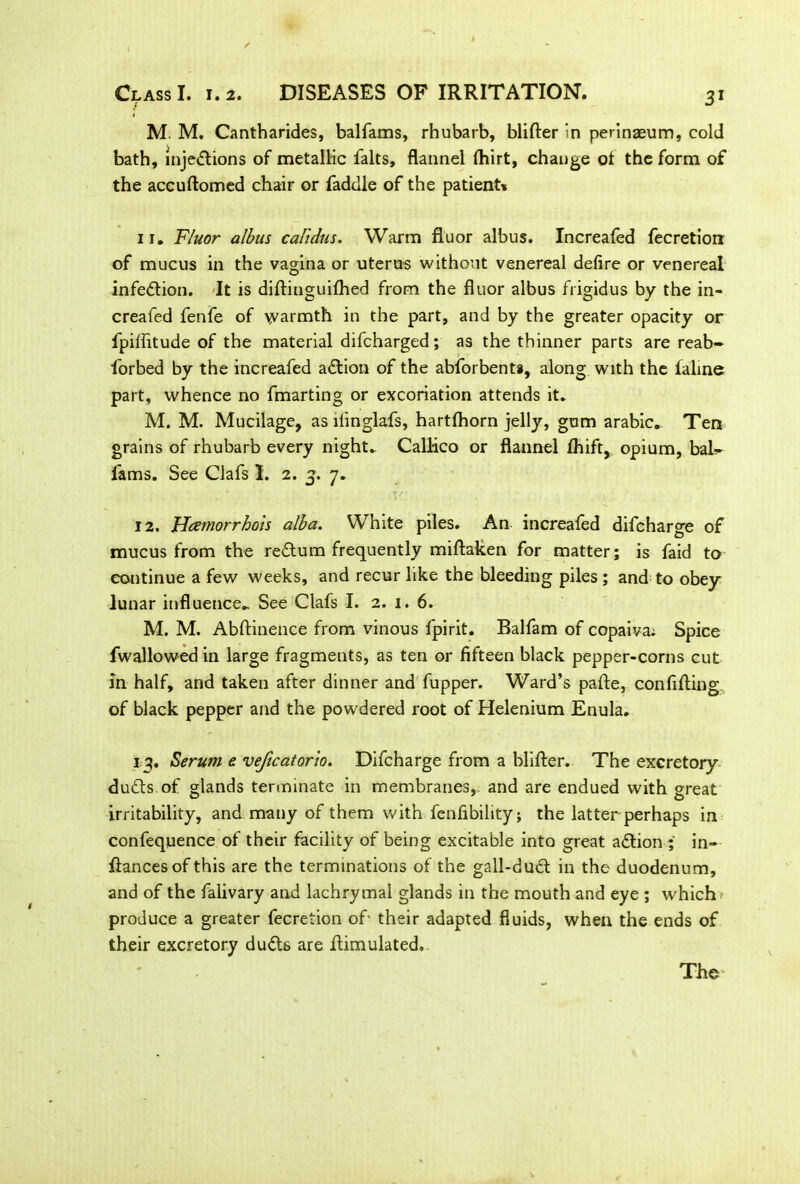 M. M. Cantharides, balfams, rhubarb, blifter in perinaeum, cold bath, injections of metallic falts, flannel ftiirt, change of the form of the accuftomed chair or faddle of the patient* 11. Fluor albus calidus. Warm fluor albus. Increafed fecretion of mucus in the vagina or uterus without venereal defire or venereal infection. It is diftinguifhed from the fluor albus frigidus by the in- creafed fenfe of warmth in the part, and by the greater opacity or fpiflitude of the material difcharged; as the thinner parts are reab- forbed by the increafed aCtion of the abforbenta, along with the faline part, whence no fmarting or excoriation attends it. M. M. Mucilage, as liinglafs, hartfhorn jelly, gum arabic. Ten grains of rhubarb every night. Callico or flannel fhift, opium, bab- fams. See Clafs I. 2. 3. 7. 12. Heemorrhois alba. White piles. An increafed difcharge of mucus from the reCtum frequently miflaken for matter; is faid to continue a few weeks, and recur like the bleeding piles ; and to obey lunar influence. See Clafs I. 2. 1. 6. M. M. Abftinence from vinous fpirit. Balfam of copaiva: Spice fwallowed in large fragments, as ten or fifteen black pepper-corns cut in half, and taken after dinner and fupper. Ward’s pafle, confifting of black pepper and the powdered root of Helenium Enula. 13. Serum e veficatorio. Difcharge from a blifter. The excretory duCts of glands terminate in membranes, and are endued with great irritability, and many of them with fenfibility; the latter perhaps in confequence of their facility of being excitable into great aCtion ; in- fiances of this are the terminations of the gall-duCt in the duodenum, and of the falivary and lachrymal glands in the mouth and eye ; W'hich produce a greater fecretion of- their adapted fluids, when the ends of their excretory dudhs are ftimulated. The'