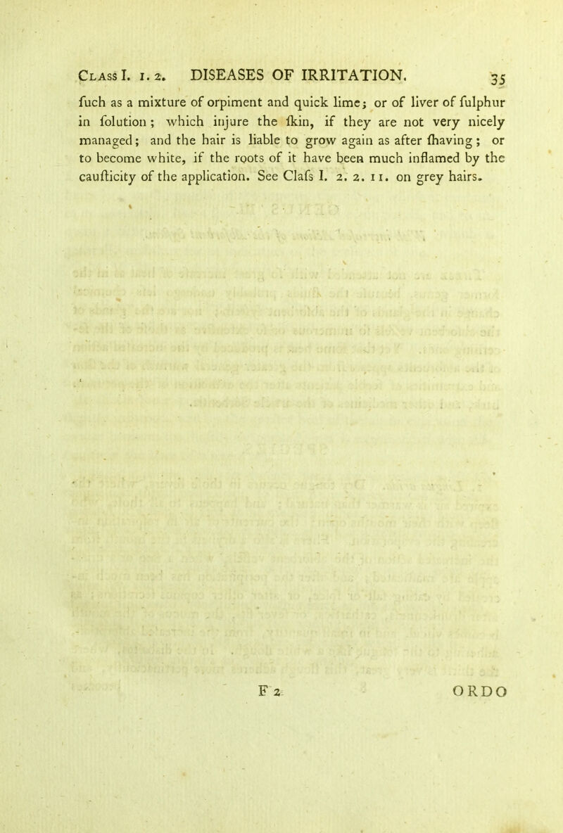 fuch as a mixture of orpiment and quick lime; or of liver of fulphur in folution ; which injure the lkin, if they are not very nicely managed; and the hair is liable to grow again as after (having; or to become white, if the roots of it have been much inflamed by the caufticity of the application. See Clafs I. 2. 2. 11. on grey hairs. % F 2 ORDO