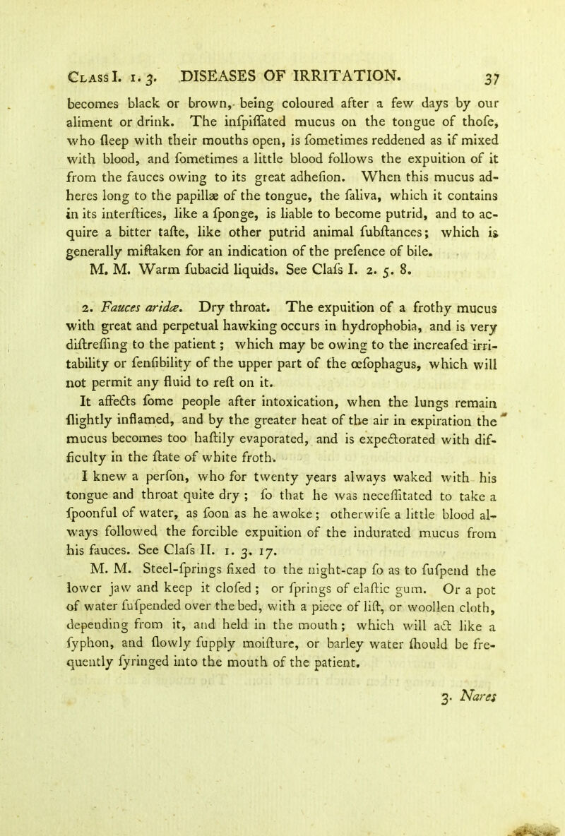 becomes black or brown, being coloured after a few days by our aliment or drink. The infpiflated mucus on the tongue of thofe, who fleep with their mouths open, is fometimes reddened as if mixed with blood, and fometimes a little blood follows the expuition of it from the fauces owing to its great adhefton. When this mucus ad- heres long to the papillae of the tongue, the faliva, which it contains in its interflices, like a fponge, is liable to become putrid, and to ac- quire a bitter tafte, like other putrid animal fubftances; which is generally miftaken for an indication of the prefence of bile. M. M. Warm fubacid liquids. See Clafs I. 2. 5. 8. 2. Fauces arid,cz. Dry throat. The expuition of a frothy mucus with great and perpetual hawking occurs in hydrophobia, and is very diftreffing to the patient; which may be owing to the increafed irri- tability or fenfibility of the upper part of the oefophagus, which will not permit any fluid to reft on it. It affeds fome people after intoxication, when the lungs remain {lightly inflamed, and by the greater heat of the air in expiration the mucus becomes too haftily evaporated, and is expedorated with dif- ficulty in the ftate of white froth. I knew a perfon, who for twenty years always waked with his tongue and throat quite dry ; fo that he was neceflitated to take a fpoonful of water, as foon as he awoke; otherwife a little blood al- ways followed the forcible expuition of the indurated mucus from his fauces. See Clafs II. 1. 3. 17. M. M. Steel-fprings fixed to the night-cap fo as to fufpend the lower jaw and keep it clofed ; or fprings of elaftic gum. Or a pot of water fufpended over the bed, with a piece of lift, or woollen cloth, depending from it, and held in the mouth ; which will ad like a fyphon, and flowly fupply moifture, or barley water fhould be fre- quently fyringed into the mouth of the patient. 3. Nares