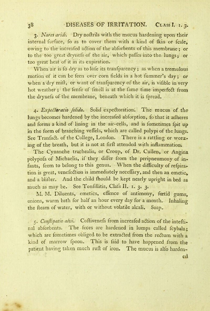 3. Nares aridi. Dry nofirils with the mucus hardening upon their internal furface, fo as to cover them with a kind of fkin or fcale, owing; to the increafed action of the abforbents of this membrane : or to the too great drynefs of the air, which paffes into the lungs j or too great heat of it in its expiration. When air is fo dry as to lofe its tranfparency; as when a tremulous motion of it can be feen over corn fields in a hot fuminer’s day; or when a dry mift, or want of tranfparency of the air, is vifible in very hot weather ; the fenfe of fmeli is at the fame time imperfedt from the drynefs of the membrane, beneath which it is fpread. 4. Expe&oraiio folid'a. Solid expectoration. The mucus of the lungs becomes hardened by the increafed abforption, fo that it adheres and forms a kind of lining in the air-cells, and is fometimes fpit up in the form of branching veflels, which are called polypi of the lungs. See Tranfadt. of the College, London. There is a rattling or weez- ing of the breath, but it is not at firft attended with inflammation. The Cynanche trachealis, or Croup, of Dr. Cullen, or Angina polypofa of Michaelis, if they differ from the peripneumony of in- fants, feem to belong to this genus. When the difficulty of refpirar tion is great, venefedtion is immediately neceffary, and then an emetic, and a blitter. And the child ffiould be kept nearly upright in bed as much as may be. See Tonfillitis, Clafs II. 1. 3. 3. M. M. Diluents, emetics, effence of antimony, foetid gums, onions, warm bath for half an hour every day for a month. Inhaling the fleam of water, with or without volatile alcali. Soap.. 5. Confiipatio alvu Coftivenefs from increafed adtion of the intefli- nal abforbents. The feces are hardened in lumps called fcybala; •which are fometimes obliged to be extradled from the redtum with a kind of marrow fpoon. This is faid to have happened from the - patient having taken much rufl of iron. The mucus is alfo harden- ed