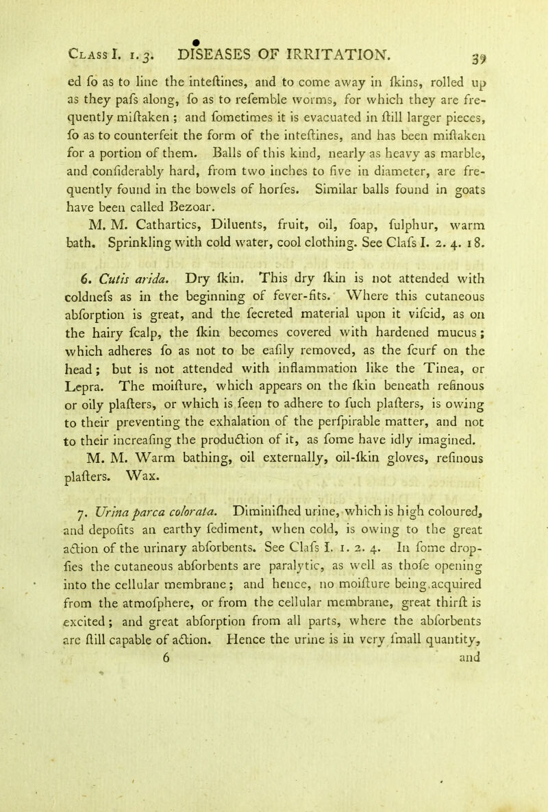 DISEASES OF IRRITATION. Class I. 1.3. ed fo as to line the inteftines, and to come away in (kins, rolled up as they pafs along, fo as to referable worms, for which they are fre- quently miftaken ; and fometimes it is evacuated in ftill larger pieces, fo as to counterfeit the form of the inteftines, and has been miftaken for a portion of them. Balls of this kind, nearly as heavy as marble, and confiderably hard, from two inches to five in diameter, are fre- quently found in the bowels of horfes. Similar balls found in goats have been called Bezoar. M. M. Cathartics, Diluents, fruit, oil, foap, fulphur, warm bath. Sprinkling with cold water, cool clothing. See Clafs I. 2. 4. 18. 6. Cutis arida. Dry fkin. This dry Ikin is not attended with coldnefs as in the beginning of fever-fits. Where this cutaneous abforption is great, and the fecreted material upon it vifcid, as on the hairy fcalp, the Ikin becomes covered with hardened mucus ; which adheres fo as not to be eafily removed, as the fcurf on the head; but is not attended with inflammation like the Tinea, or Lepra. The moifture, which appears on the fkin beneath refinous or oily plafters, or which is feen to adhere to fuch plafters, is owing to their preventing the exhalation of the perfpirable matter, and not to their increafing the produ&ion of it, as fome have idly imagined. M. M. Warm bathing, oil externally, oil-fkin gloves, refinous plafters. Wax. 7. Ur'ma parca coloratu. Diminifhed urine, which is high coloured, and depofits an earthy fediment, when cold, is owing to the great aflion of the urinary abforbents. See Clafs I. 1.2. 4. In fome drop- fles the cutaneous abforbents are paralytic, as well as thofe opening into the cellular membrane; and hence, no moifture being,acquired from the atmofphere, or from the cellular membrane, great thirft is excited; and great abforption from all parts, where the abforbents are ftill capable of a&ion. Hence the urine is in very lmall quantity, 6 and