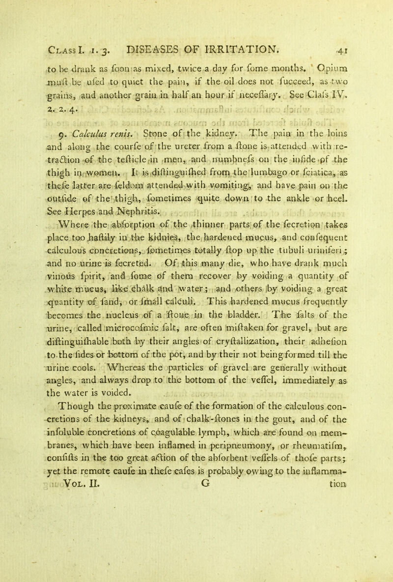 to he drank as foon as mixed, twice a day for fome months. Opium m.u ft be ufed to quiet the pain, if the oil does not iucceed, as two grains, and another grain in half an hour if neceflary. See Clals IV. 2. 2. 4. 9. Calculus rents. Stone of the kidney. The pain in the loins and alone the courfe of the ureter from a Rone is attended with re- tradition-of the tefticlein men, and numbnefs on the inlide pf the thigh in women. It is diftinguiftied frorq the lumbago or fciatica, as theie latter are feldom attended with vomiting;, and have pain on the out-ftde of the thigh., fometimes quite down to the ankle or heel. See Herpes and Nephritis. Where the abforption of the thinner parts of the fecretion takes place toohaftily in .the kidnies, the hardened mucus, and confequent calculous concretions, fometimes totally flop up the tubuli uriniferi; and no urine is fecreted. Of this many die, who have drank much vinous fpirit, and fome of them recover by voiding a quantity of white mucus, like chalk and water; and others by voiding a great quantity of land, or imall calculi. This hardened mucus frequently becomes the nucleus of a ftone in the bladder. The falts of the urine, called microcofmic fait, are often miftaken for gravel, but are diftinguithable both by their angles of crystallization, their adhefion to-the Tides or bottom of the pot, and by their not being formed till the urine cools. Whereas the particles of gravel are generally without angles, and always drop to the bottom of the veflel, immediately as the water is voided. Though the proximate caufe of the formation of the calculous con- cretions of the kidneys, and of chalk-ftones in the gout, and of the infoluble concretions of c.oagulable lymph, which are found on mem- branes, which have been inflamed in peripneumony, or rheumatifm,. conflfts in the too great action of the abforbent velfels of thofe parts; yet the remote caufe in thefe cafes is probably owing to the inflarama- a Vol. II. G tion