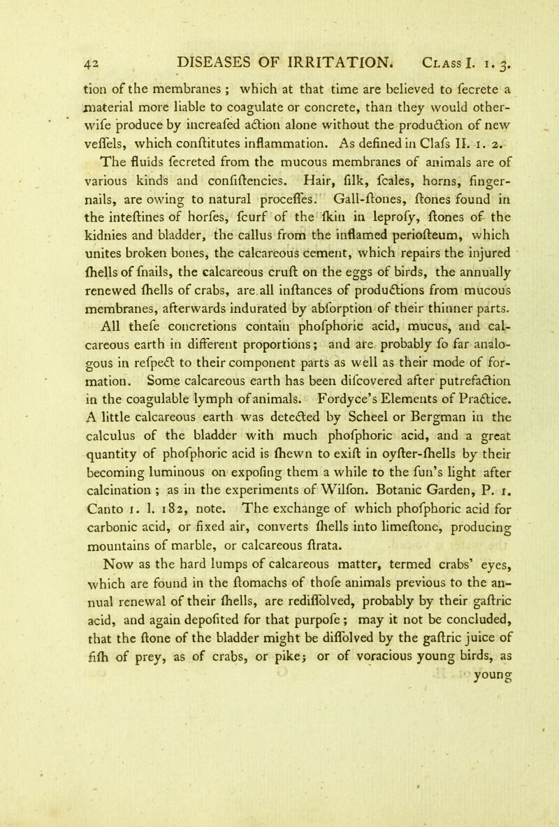 tion of the membranes ; which at that time are believed to fecrete a material more liable to coagulate or concrete, than they would other- wife produce by increafed action alone without the production of new veflels, which conAitutes inflammation. As defined in Clafs II. 1. 2. The fluids fecreted from the mucous membranes of animals are of various kinds and confiflencies. Hair, filk, fcales, horns, finger- nails, are owing to natural procefles. Gall-ftones, Rones found in the inteflines of horfes, fcurf of the Ikin in leprofy. Rones of the kidnies and bladder, the callus from the inflamed periofleum, which unites broken bones, the calcareous cement, which repairs the injured Aiells of fnails, the calcareous cruR on the eggs of birds, the annually renewed Aiells of crabs, are all inRances of productions from mucous membranes, afterwards indurated by abforption of their thinner parts. All thefe concretions contain phofphoric acid, mucus, and cal- careous earth in different proportions; and are probably fo far analo- gous in refpect to their component parts as well as their mode of for- mation. Some calcareous earth has been difcovered after putrefaction in the coagulable lymph of animals. Fordyce’s Elements of Practice. A little calcareous earth was deteted by Scheel or Bergman in the calculus of the bladder with much phofphoric acid, and a great quantity of phofphoric acid is fhewn to exifl in oyfler-fliells by their becoming luminous on expofing them a while to the fun’s light after calcination ; as in the experiments of Wilfon. Botanic Garden, P. 1. Canto 1. 1. 182, note. The exchange of which phofphoric acid for carbonic acid, or fixed air, converts Aiells into limeAone, producing mountains of marble, or calcareous flrata. Now as the hard lumps of calcareous matter, termed crabs’ eyes, which are found in the Romachs of thofe animals previous to the an- nual renewal of their Aiells, are redifl'olved, probably by their gaAric acid, and again depofited for that purpofe ; may it not be concluded, that the Rone of the bladder might be diflolved by the gaRric juice of fifli of prey, as of crabs, or pike; or of voracious young birds, as young